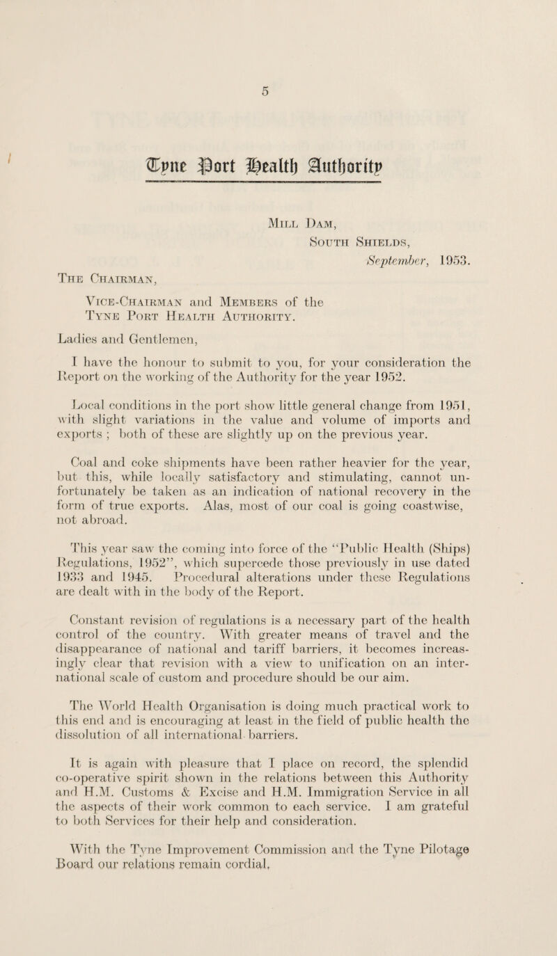 ^ort ^caltl) ^utljoritp Mill J)am, 80UTTI Shields, Se/ptcmhcr, 1953. The Chairman, V[Ce-Chairman and Members of the Tyne Port Health Authority. Ladies and Gentlemen, 1 have the honour to submit to you, for your consideration the Heport on the working of the Authority for the year 1952. Local conditions in the port show little general change from 1951, with slight variations in the value and volume of imports and exports ; lioth of these are slightly up on the previous year. Coal and coke shipments have been rather heavier for the year, but this, while locally satisfactory and stimulating, cannot un¬ fortunately be taken as an indication of national recovery in the form of true exports. Alas, most of our coal is going coastwdse, not abroad. This year saw the coming into force of the “Public Health (Ships) Pegulations, 1952”, which supercede those previously in use dated 1933 and 1945. Pi ’ocedural alterations under these Regulations are dealt with in the body of tlie Report. Constant revision of regulations is a necessary part of the health control of the country. With greater means of travel and the disappearance of national and tariff barriers, it becomes increas¬ ingly clear that revision with a view to unification on an inter¬ national scale of custom and procedure should be our aim. The World Health Organisation is doing much practical work to this end and is encouraging at least in the field of public health the dissolution of all international barriers. It is again with pleasure that I place on record, the splendid co-operative spirit shown in the relations between this Authority and H.M. Customs & Excise and H.M. Immigration Service in all the as])ects of their work common to each service. 1 am grateful to both Services for their help and consideration. With the Tyne Improvement Commission and the Tyne Pilotage Board our relations remain cordial.