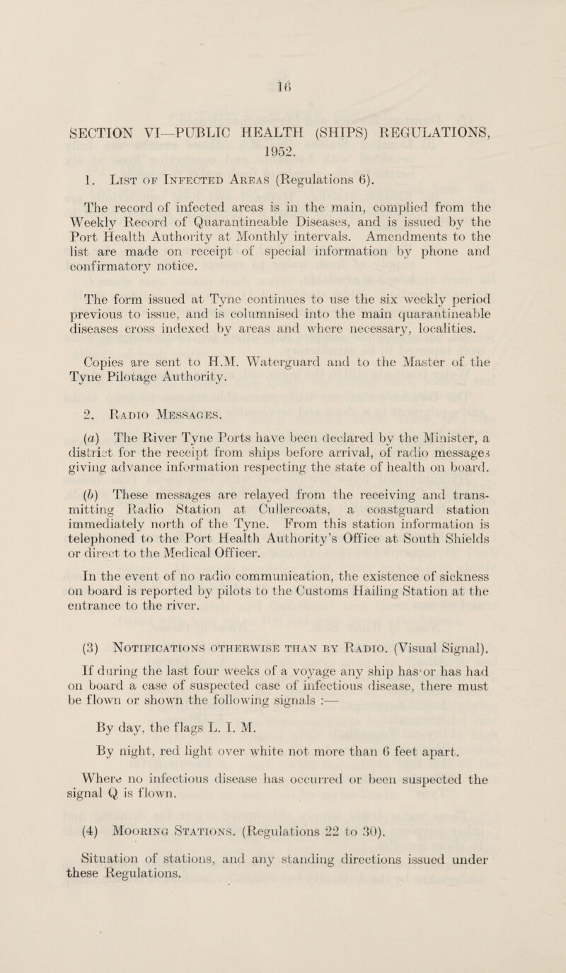 SECTION VI—PUBLIC HEALTH (SHIPS) REGULATIONS, 1952. 1. List of Infected Areas (Regulations 6). The record of infected areas is in the main, complied from the Weekly Record of Qiiarantineable Diseases, and is issued by the Port Health Authority at Monthly intervals. Amendments to the list are made on receipt of special information by phone and confirmatorv notice. The form issued at Tyne continues to use the six weekly period previous to issue, and is columnised into the main quarantineable diseases cross indexed by areas and where necessary, localities. Copies are sent to H.M. Waterguard and to the Master of the Tyne Pilotage Authority. 2. Radio Messages. (a) The River Tyne Ports have been declared by the Minister, a district for the receipt from ships before arrival, of radio messages giving advance information respecting the state of health on board. (b) These messages are relayed from the receiving and trans¬ mitting Radio Station at Cullercoats, a coastguard station immediately north of the Tyne. From this station information is telephoned to the Port Health Authority’s Office at South Shields or direct to the Medical Officer. In the event of no radio communication, the existence of sickness on board is reported by pilots to the Customs Hailing Station at the entrance to the river. (3) Notifications otherwise than by Radio. (Visual Signal). If d aring the last four weeks of a voyage any ship has*or has had on board a case of suspected case of infectious disease, there must be flown or shown the following signals :— By day, the flags L. I. M. By night, red light over white not more than G feet apart. Where no infectious disease has occurred or been suspected the signal Q is flown. (4) Mooring Stations. (Regulations 22 to 30). Situation of stations, and any standing directions issued under these Regulations.