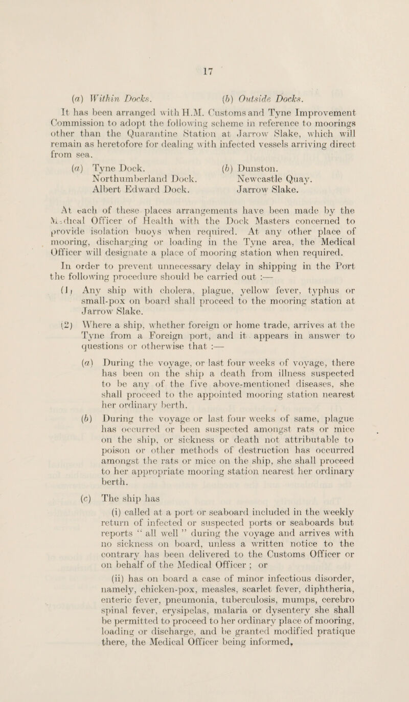 {a) Within Docks. {h) Outside Docks. It has been arranged withH.M. Customs and Tyne Improvement Commission to adopt the following scheme in reference to moorings other than the Quarantine Station at Jarrow Slake, which will remain as heretofore for dealing with infected vessels arriving direct from sea. {a) Tyne Dock. {h) Dunston. Northumberland Dock. Newcastle Quay. Albert Edward Dock. Jarrow Slake. At each of these places arrangements have been made by the >iodical Officer of Health with the Dock Masters concerned to provide isolation buoys when required. At any other place of mooring, discharging or loading in the Tyne area, the Medical Officer will designate a place of mooring station when required. In order to prevent unnecessary delay in shipping in the Port tile following procechire should be carried out :— fli Any ship with cholera, plague, yellow fever, typhus or small-pox on board shall proceed to the mooring station at Jarrow Slake. (2) Where a ship, whether foreign or home trade, arrives at the Tyne from a Foreign port, and it appears in answer to questions or otherwise that :— (cr) During the voyage, or last four weeks of voyage, there has been on the ship a death from illness suspected to be any of the five above-mentioned diseases, she shall proceed to the appointed mooring station nearest her ordinary berth. [b] During the voyage or last four weeks of same, plague has occurred or been suspected amongst rats or mice on the ship, or sickness or death not attributable to poison or other methods of destruction has occurred amongst the rats or mice on the ship, she shall proceed to her appropriate mooring station nearest her ordinary berth. (c) The ship has (i) called at a port or seaboard included in the weekly return of infected or suspected ports or seaboards but reports “ all w^ell ” during the voyage and arrives with no sickness on board, unless a wTitten notice to the contrary has been delivered to the Customs Officer or on behalf of the Medical Officer ; or (ii) has on board a case of minor infectious disorder, namely, chicken-pox, measles, scarlet fever, diphtheria, enteric fever, pneumonia, tuberculosis, mumps, cerebro spinal fever, erysipelas, malaria or dysentery she shall be permitted to proceed to her ordinary place of mooring, loading or discharge, and be granted modified pratique there, the Medical Officer being informed.