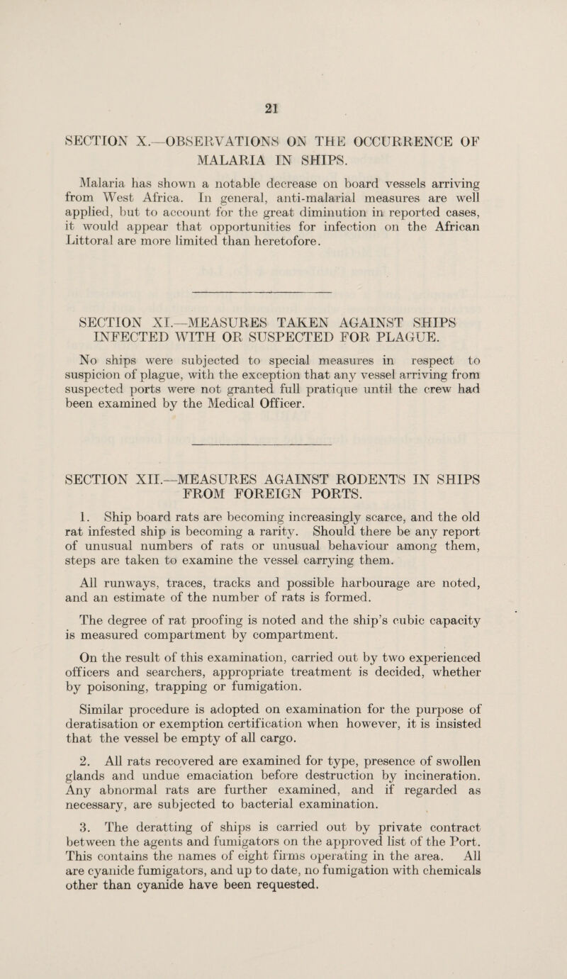 SECTION X.—OBSERVATIONS ON THE OCCURRENCE OF MALARIA IN SHIPS. Malaria has shown a notable decrease on board vessels arriving from West Africa. In general, anti-malarial measures are well applied, but to account for the great diminution in reported cases, it would appear that opportunities for infection on the African Littoral are more limited than heretofore. SECTION XI.—MEASURES TAKEN AGAINST SHIPS INFECTED WITH OR SUSPECTED FOR PLAGUE. No ships were subjected to special measures in respect to suspicion of plague, with the exception that any vessel arriving from suspected ports were not granted full pratique until the crew had been examined by the Medical Officer. SECTION XII.—MEASURES AGAINST RODENTS IN SHIPS FROM FOREIGN PORTS. 1. Ship board rats are becoming increasingly scarce, and the old rat infested ship is becoming a rarity. Should there be any report of unusual numbers of rats or unusual behaviour among them, steps are taken to examine the vessel carrying them. All runways, traces, tracks and possible harbourage are noted, and an estimate of the number of rats is formed. The degree of rat proofing is noted and the ship’s cubic capacity is measured compartment by compartment. On the result of this examination, carried out by two experienced officers and searchers, appropriate treatment is decided, whether by poisoning, trapping or fumigation. Similar procedure is adopted on examination for the purpose of deratisation or exemption certification when however, it is insisted that the vessel be empty of all cargo. 2. All rats recovered are examined for type, presence of swollen glands and undue emaciation before destruction by incineration. Any abnormal rats are further examined, and if regarded as necessary, are subjected to bacterial examination. 3. The deratting of ships is carried out by private contract between the agents and fumigators on the approved list of the Port. This contains the names of eight firms operating in the area. All are cyanide fumigators, and up to date, no fumigation with chemicals other than cyanide have been requested.