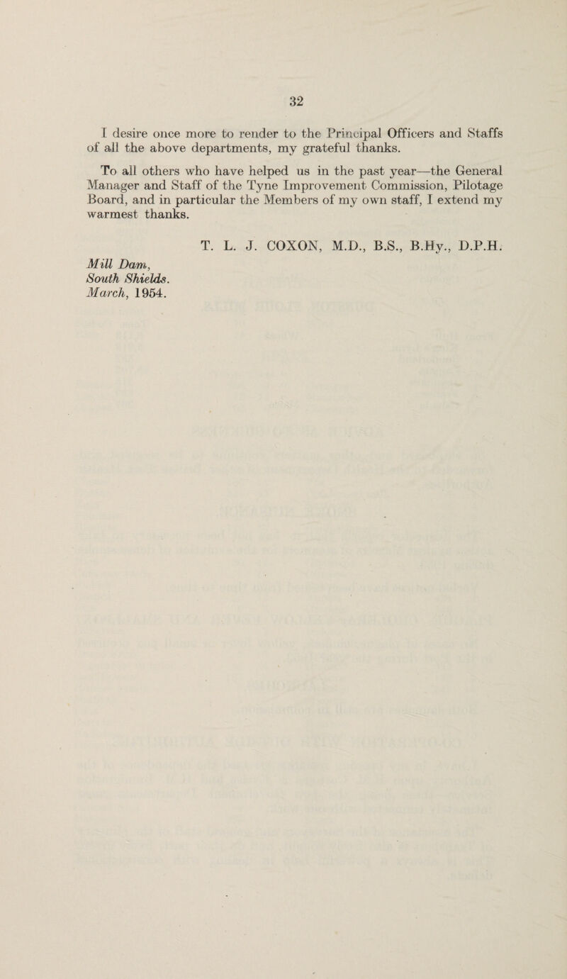 I desire once more to render to the Principal Officers and Staffs of all the above departments, my grateful thanks. To all others who have helped us in the past year—the General Manager and Staff of the Tyne Impro vement Commission, Pilotage Board, and in particular the Members of my own staff, I extend my warmest thanks. T. L. J. COXON, M.D., B.S., B.Hy., D.P.Hj Mill Dam, South Shields. March, 1954.