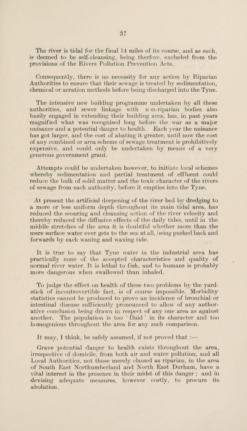 The river is tidal for the final 14 miles of its course, and as such, is deemed to be self-cleansing, being therfore, excluded from the provisions of the Rivers Pollution Prevention Acts. Consequently, there is no necessity for any action by Riparian Authorities to ensure that their sewage is treated by sedimentation, chemical or aeration methods before being discharged into the Tyne. The intensive new building programme undertaken by all these authorities, and sewer linkage with non-riparian bodies also busily engaged in extending their building area, has, in past years magnified what was recognised long before the war as a major nuisance and a potential danger to health. Each year the nuisance has got larger, and the cost of abating it greater, until now the cost of any combined or area scheme of sewage treatment is prohibitively expensive, and could only be undertaken by means of a very generous government grant. Attempts could be undertaken however, to initiate local schemes whereby sedimentation and partial treatment of effluent could reduce the bulk of solid matter and the toxic character of the rivers of sewage from each authority, before it empties into the Tyne. At present the artificial deepening of the river bed by dredging to a more or less uniform depth throughout its main tidal area, has reduced the scouring and cleansing action of the river velocity and thereby reduced the diffusive effects of the daily tides, until in the middle stretches of the area it is doubtful whether more than the mere surface water ever gets to the sea at all, being pushed back and forwards by each waning and waxing tide. It is true to say that Tyne water in the industrial area has practically none of the accepted characteristics and quality of normal river water. It is lethal to fish, and to humans is probably more dangerous when swallowed than inhaled. To judge the effect on health of these two problems by the yard¬ stick of incontrovertible fact, is of course impossible. Morbidity statistics cannot be produced to prove an incidence of bronchial or intestinal disease sufficiently pronounced to allow of any autlior- ative conclusion being drawn in respect of any one area as against another. The population is too ‘ fluid 5 in its character and too homogenious throughout the area for any such comparison. It may, I think, be safely assumed, if not proved that :— Grave potential danger to health exists throughout the area, irrespective of domicile, from both air and water pollution, and all Local Authorities, not those merely classed as riparian, in the area of South East Northumberland and North East Durham, have a vital interest in the presence in their midst of this danger ; and in devising adequate measures, however costly, to procure its abolution.