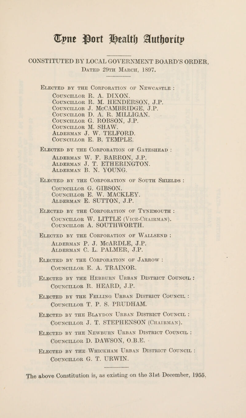 Cpne ^ort ^utljoritp CONSTITUTED BY LOCAL GOVERNMENT BOARD’S ORDER, Dated 29th March, 1897. Elected by the Corporation of Newcastle : Councillor R. A. DIXON. Councillor R. M. HENDERSON, J.P. Councillor J. McCAMBRIDGE, J.P. Councillor D. A. R. MILLIGAN. Councillor G. ROBSON, J.P. Councillor M. SHAW. Alderman J. W. TELFORD. Councillor E. B. TEMPLE. Elected by the Corporation of Gateshead : Alderman W. F. BARRON, J.P. Alderman J. T. ETHERINGTON. Alderman B. N. YOUNG. Elected by the Corporation of South Shields : Councillor G. GIBSON. Councillor E. W. MACKLEY. Alderman E. SUTTON, J.P. Elected by the Corporation of Tynemouth : Councillor W. LITTLE (Vice-Chairman). Councillor A. SOUTHWORTH. Elected by the Corporation of Wallsend : Alderman P. J. McARDLE, J.P. Alderman C. L. PALMER, J.P. Elected by the Corporation of Jarrow : Councillor E. A. TRAINOR. Elected by the Hebburn Urban District Council : Councillor R. HEARD, J.P. Elected by the Felling Urban District Council : Councillor T. P. S. PRUDHAM. Elected by the Blaydon Urban District Council : Councillor J. T. STEPHENSON (Chairman). Elected by the Newburn Urban District Council : Councillor D. DAWSON, O.B.E. - Elected by the Whickham Urban District Council : Councillor G. T. URWIN. The above Constitution is, as existing on the 31st December, 1955,