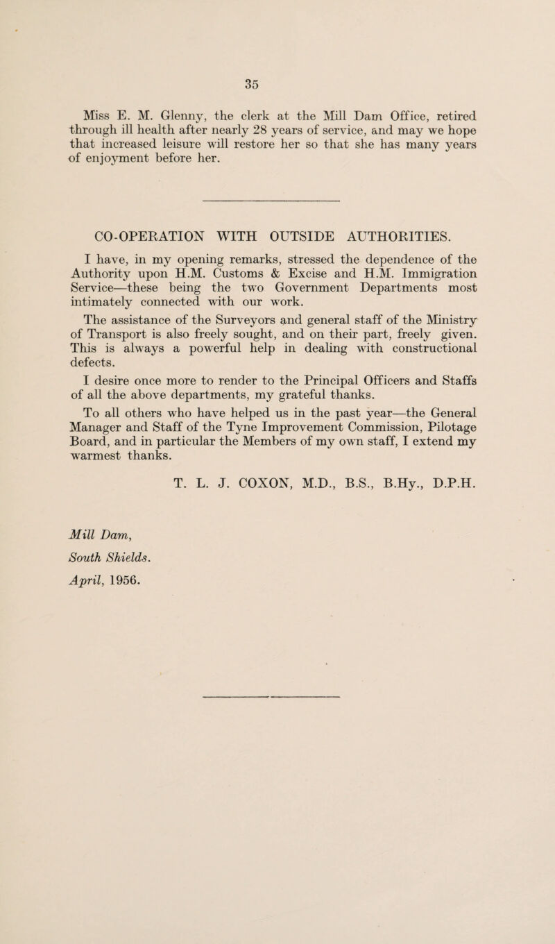 Miss E. M. Glenny, the clerk at the Mill Dam Office, retired through ill health after nearly 28 years of service, and may we hope that increased leisure will restore her so that she has many years of enjoyment before her. CO-OPERATION WITH OUTSIDE AUTHORITIES. I have, in my opening remarks, stressed the dependence of the Authority upon H.M. Customs & Excise and H.M. Immigration Service—these being the two Government Departments most intimately connected with our work. The assistance of the Surveyors and general staff of the Ministry of Transport is also freely sought, and on their part, freely given. This is always a powerful help in deahng with constructional defects. I desire once more to render to the Principal Officers and Staffs of all the above departments, my grateful thanks. To all others who have helped us in the past year—the General Manager and Staff of the Tyne Improvement Commission, Pilotage Board, and in particular the Members of my own staff, I extend my warmest thanks. T. L. J. COXON, M.D., B.S., B.Hy., D.P.H. Mill Dam, South Shields. April, 1956.