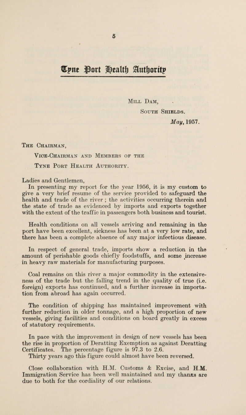 titpne ^ort l^caltl) i^utlioritp Mill Dam, South Shields. May^ 1957. The Chairman, Vice-Chairman and Members of the Tyne Port Health Authority. Ladies and Gentlemen, In presenting my report for the year 1956, it is my custom to give a very brief resume of the service provided to safeguard the health and trade of the river ; the activities occurring therein and the state of trade as evidenced by imports and exports together with the extent of the traffic in passengers both business and tourist. Health conditions on all vessels arriving and remaining in the port have been excellent, sickness has been at a very low rate, and there has been a complete absence of any major infectious disease. In respect of general trade, imports show a reduction in the amount of perishable goods chiefly foodstuffs, and some increase in heavy raw materials for manufacturing purposes. Coal remains on this river a major commodity in the extensive¬ ness of the trade but the falling trend in the quality of true (i.e. foreign) exports has continued, and a further increase in importa¬ tion from abroad has again occurred. The condition of shipping has maintained improvement with further reduction in older tonnage, and a high proportion of new vessels, giving facilities and conditions on board greatly in excess of statutory requirements. In pace with the improvement in design of new vessels has been the rise in proportion of Deratting Exemption as against Deratting Certificates. The percentage figure is 97.3 to 2.6. Thirty years ago this figure could almost have been reversed. Close collaboration with H.M. Customs & Excise, and H.M. Immigration Service has been well maintained and my rhanxs are due to both for the cordiality of our relations.