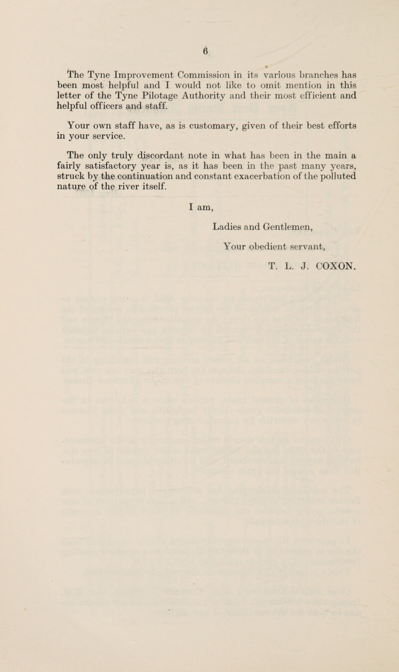 been most helpful and I would not like to omit mention in this letter of the Tyne Pilotage Authority and their most efficient and helpful officers and staff. Your own staff have, as is customary, given of their best efforts in your service. The only truly discordant note in what has been in the main a fairly satisfactory year is, as it has been in the past many years, struck by the continuation and constant exacerbation of the polluted nature of the river itself. I am. Ladies and Gentlemen, Your obedient servant. T. L. J. COXON.