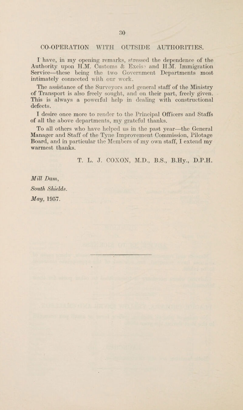 CO-OPERATION WITH OUTSIDE AUTHORITIES. I have, in my opening remarks, stressed the dependence of the Authority upon H.M. Customs & Excise and H.M. Immigration Service—these being the two Government Departments most intimately connected with our work. The assistance of the Surveyors and general staff of the Ministry of Transport is also freely sought, and on their part, freely given. This is always a poweifiil help in dealing with constructional defects. I desire once more to render to the Principal Officers and Staffs of all the above departments, my grateful thanks. To all others who have helped us in the past year—the General Manager and Staff of the Tyne Improvement Commission, Pilotage Board, and in particular the Members of my own staff, I extend my warmest thanks. T. L. J. COXON, M.D., B.S., B.Hy., D.P.H. Mill Dam, South Shields. May, 1957.