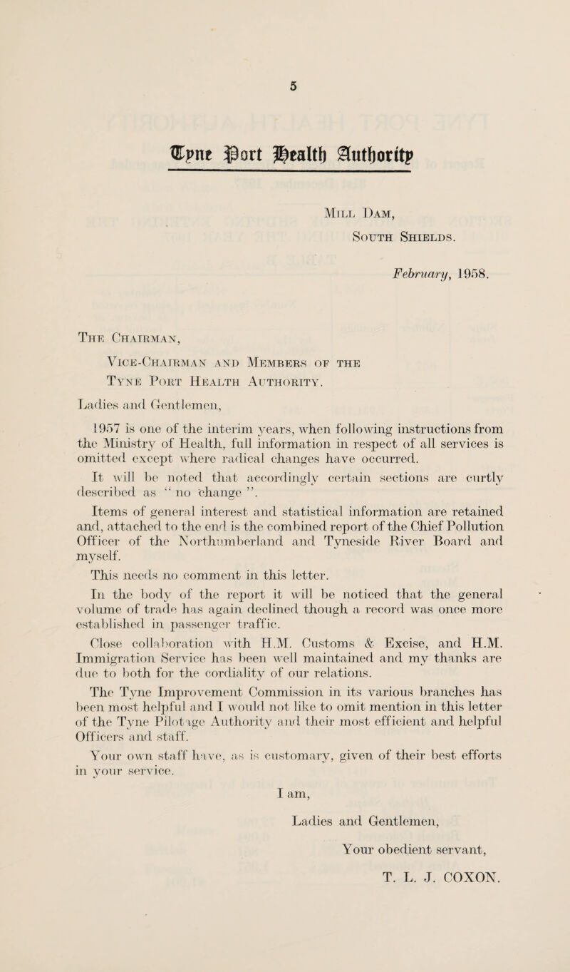 Cpne ip art ?|ealtl) ^tutJjoritp Mill Dam, South Shields. February, 1958. The Chairman, Vice-Chairman and Members of the Tyne Port Health Authority. Ladies and Gentlemen, 1957 is one of the interim years, when following instructions from the Ministry of Health, full information in respect of all services is omitted except where radical changes have occurred. It will be noted that accordingly certain sections are curtly described as “ no change ”. Items of general interest and statistical information are retained and, attached to the end is the combined report of the Chief Pollution Officer of the Northumberland and Tyneside River Board and myself. This needs no comment in this letter. In the body of the report it will be noticed that the general volume of trade has again declined though a record was once more established in passenger traffic. Close collaboration with H.M. Customs & Excise, and H.M. Immigration Service has been well maintained and my thanks are due to both for the cordiality of our relations. The Tyne Improvement Commission in its various branches has been most helpful and I would not like to omit mention in this letter of the Tyne Pilotage Authority and their most efficient and helpful Officers and staff. Your own staff have, as is customary, given of their best efforts in your service. I am, Ladies and Gentlemen, Your obedient servant, T. L. J. COXON.