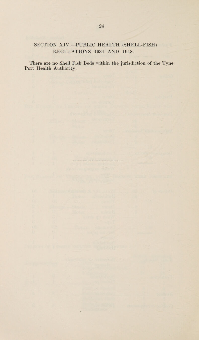 SECTION XIV.—PUBLIC HEALTH (SHELL-FISH) REGULATIONS 1934 AND 1948. There are no Shell Fish Beds within the jurisdiction of the Tyne Port Health Authority.
