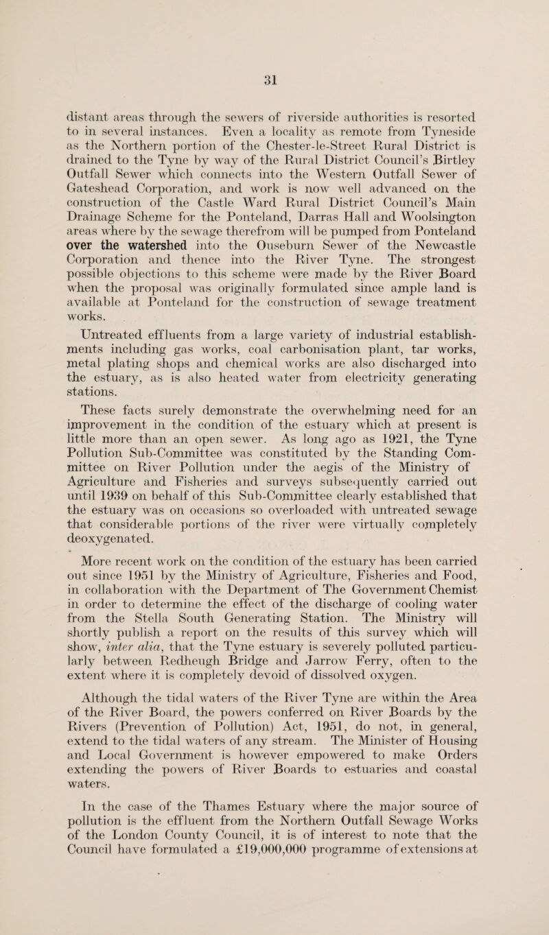distant areas through the sewers of riverside authorities is resorted to in several instances. Even a locality as remote from Tyneside as the Northern portion of the Chester-le-Street Rural District is drained to the Tyne by way of the Rural District Council’s Birtley Outfall Sewer which connects into the Western Outfall Sewer of Gateshead Corporation, and work is now well advanced on the construction of the Castle Ward Rural District Council’s Main Drainage Scheme for the Ponteland, Darras Hall and Woolsington areas where by the sewage therefrom will be pumped from Ponteland over the watershed into the Ouseburn Sewer of the Newcastle Corporation and thence into the River Tyne. The strongest possible objections to this scheme were made by the River Board when the proposal was originally formulated since ample land is available at Ponteland for the construction of sewage treatment works. Untreated effluents from a large variety of industrial establish¬ ments including gas works, coal carbonisation plant, tar works, metal plating shops and chemical works are also discharged into the estuary, as is also heated water from electricity generating stations. These facts surely demonstrate the overwhelming need for an improvement in the condition of the estuary which at present is little more than an open sewer. As long ago as 1921, the Tyne Pollution Sub-Committee was constituted by the Standing Com¬ mittee on River Pollution under the aegis of the Ministry of Agriculture and Fisheries and surveys subsequently carried out until 1939 on behalf of this Sub-Committee clearly established that the estuary was on occasions so overloaded with untreated sewage that considerable portions of the river were virtually completely deoxygenated. More recent work on the condition of the estuary has been carried out since 1951 by the Ministry of Agriculture, Fisheries and Food, in collaboration with the Department of The Government Chemist in order to determine the effect of the discharge of cooling water from the Stella South Generating Station. The Ministry will shortly publish a report on the results of this survey which will show, inter alia, that the Tyne estuary is severely polluted particu¬ larly between Redheugh Bridge and Jarrow Ferry, often to the extent where it is completely devoid of dissolved oxygen. Although the tidal waters of the River Tyne are within the Area of the River Board, the powers conferred on River Boards by the Rivers (Prevention of Pollution) Act, 1951, do not, in general, extend to the tidal waters of any stream. The Minister of Housing and Local Government is however empowered to make Orders extending the powers of River Boards to estuaries and coastal waters. In the case of the Thames Estuary where the major source of pollution is the effluent from the Northern Outfall Sewage Works of the London County Council, it is of interest to note that the Council have formulated a £19,000,000 programme of extensions at