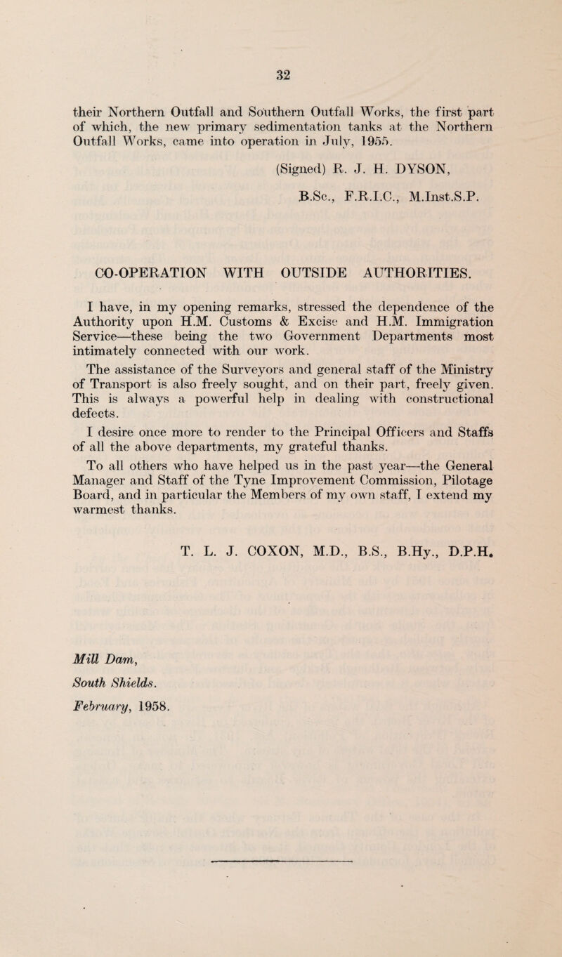 their Northern Outfall and Southern Outfall Works, the first part of which, the new primary sedimentation tanks at the Northern Outfall Works, came into operation in July, 1955. (Signed) R. J. H. DYSON, 3B.Sc., F.R.I.C., M.Inst.S.P. CO-OPERATION WITH OUTSIDE AUTHORITIES. I have, in my opening remarks, stressed the dependence of the Authority upon H.M. Customs & Excise and H.M. Immigration Service—these being the two Government Departments most intimately connected with our work. The assistance of the Surveyors and general staff of the Ministry of Transport is also freely sought, and on their part, freely given. This is always a powerful help in dealing with constructional defects. I desire once more to render to the Principal Officers and Staffs of all the above departments, my grateful thanks. To all others who have helped us in the past year—the General Manager and Staff of the Tyne Improvement Commission, Pilotage Board, and in particular the Members of my own staff, I extend my warmest thanks. T. L. J. COXON, M.D., B.S., B.Hy., D.P.H, Mill Dam, South Shields. February, 1958.