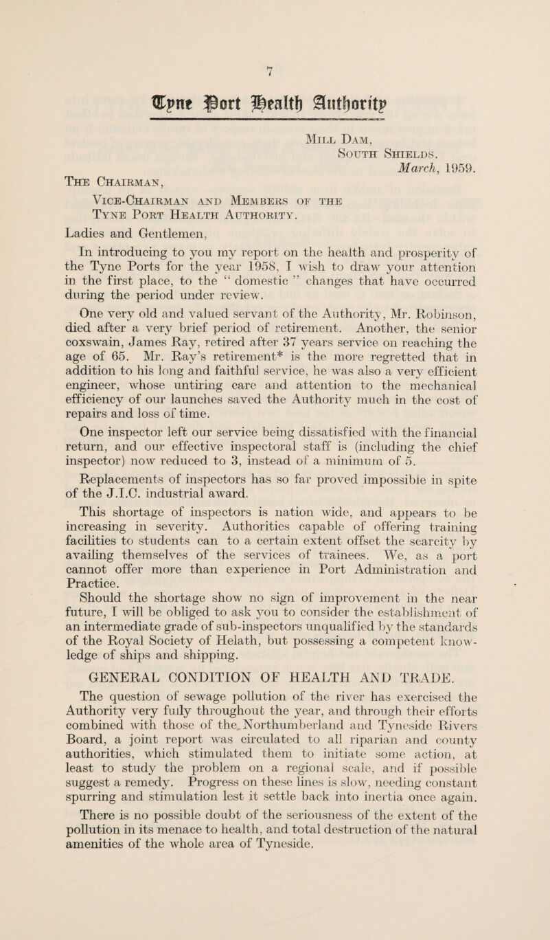 tEpne ^ort ^ealtl) ^utfjoritp ———————i—wm—IMJMTWml .IM L *L. 11 Mill Dam, South Shields. March, 1959. The Chairman, Vice-Chairman .vnd Members of the Tyne Port Health Authority. Ladies and Gentlemen, In introducing to you my report on the health and prosperity of the Tyne Ports for the year 1958, T wish to draw your attention in the first place, to the “ domestic ” changes that have occurred during the period under revievL One very old and valued servant of the Authority, Mr. Robinson, died after a very brief period of retirement. Another, the senior coxswain, James Ray, retired after 37 years service on reaching the age of 65. Mr. Ray’s retirement* is the more regretted that in addition to his long and faithfuJ service, he was also a very efficient engineer, whose untuing care and attention to the mechanical efficiency of our launches saved the Authority much in the cost of repairs and loss of time. One inspector left our service being dissatisfied with the financial return, and our effective inspectoral staff is (including the chief inspector) now reduced to 3, instead of a minimum of 5. Replacements of inspectors has so far proved impossible in spite of the J.I.O. industrial award. This shortage of inspectors is nation wide, and appears to be increasing in severity. Authorities capable of offering training facilities to students can to a certain extent offset the scarcity by availing themselves of the services of trainees. We, as a port cannot offer more than experience in Port Administration and Practice. Should the shortage show no sign of improvement in the near future, I will be obliged to ask you to consider the establishment of an intermediate grade of sub-inspectors unqualified by the standards of the Royal Society of Helath, but possessing a competent know¬ ledge of ships and shipping. GENERAL CONDITION OF HEALTH AND TRADE. The question of sewage pollution of the river has exercised the Authority very fully throughout the year, and through their efforts combined with those of the., Northumberland and Tyneside Rivers Board, a joint report was circulated to all riparian and county authorities, which stimulated them to initiate some action, at least to study the problem on a regiona] scale, and if possible suggest a remedy. Progress on these lines is slow, needing constant spurring and stimulation lest it settle back into inertia once again. There is no possible doubt of the seriousness of the extent of the pollution in its menace to health, and total destruction of the natural amenities of the whole area of Tyneside.