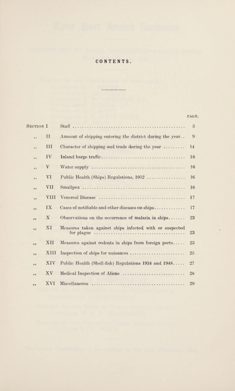 CONTENTS. Section I IT III IV V VI VII VIII IX X XI XII XIII XIV XV XVI PAGE, Staff. iVmount of shipping entering the district during the year. . Character of shipping and trade during the year. Inland barge traffic. Water supply . Public Health (Ships) Regulations, 1952 . Smallpox . Venereal Disease . Cases of notifiable and other diseases on ships. Observations on the occurrence of malaria in ships. Measures taken against ships infected with or suspected for plague . Measures against rodents in ships from foreign ports. Inspection of ships for nuisances. Public Health (Shell-fish) Regulations 1934 and 1948. Medical Inspection of Aliens . Miscellaneous . 5 9 14 16 16 16 16 17 17 23 23 23 28 29