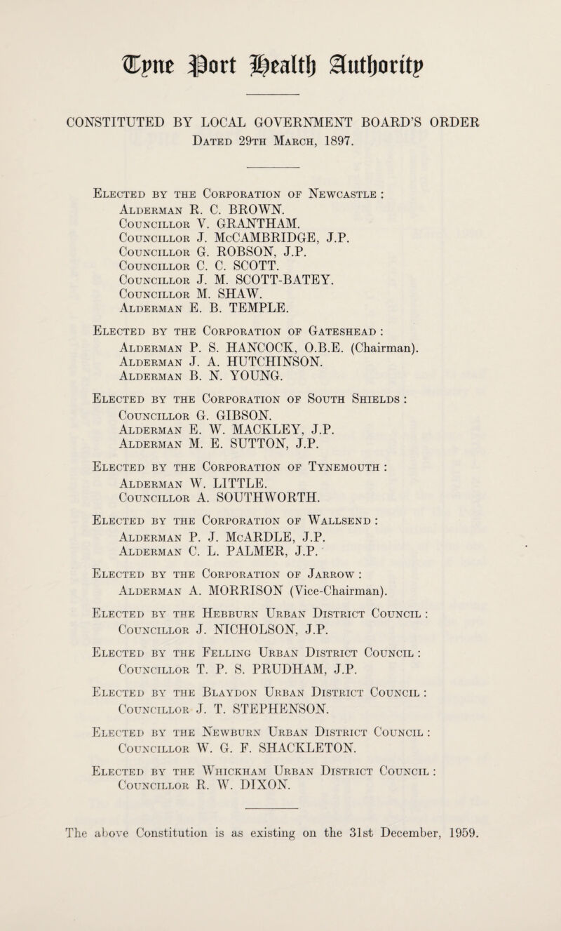 tlCpnc ^ort ilealti) ^ut()oritp CONSTITUTED BY LOCAL GOVEENMENT BOAED’S OEDEE Dated 29th March, 1897. Elected by the Corporation of Newcastle : Alderman E. C. BEOWN. Councillor V. GEANTHAM. Councillor J. McCAMBEIDGE, J.P. Councillor G. EOBSON, J.P. Councillor C. C. SCOTT. Councillor J. M. SCOTT-BATEY. Councillor M. SHAW. Alderman E. B. TEMPLE. Elected by the Corporation of Gateshead : Alderman P. S. HANCOCK, O.B.E. (Chairman). Alderman J. A. HUTCHINSON. Alderman B. N. YOUNG. Elected by the Corporation of South Shields : Councillor G. GIBSON. Alderman E. W. MACKLEY, J.P. Alderman M. E. SUTTON, J.P. Elected by the Corporation of Tynemouth : Alderman W. LITTLE. Councillor A. SOUTHWORTH. Elected by the Corporation of Wallsend : Alderman P. J. McARDLE, J.P. Alderman C. L. PALMER, J.P. Elected by the Corporation of Jarrow : Alderman A. MORRISON (Vice-Chairman). Elected by the Hebburn Urban District Council : Councillor J. NICHOLSON, J.P. Elected by the Felling Urban District Council : Councillor T. P. S. PRUDHAM, J.P. Elected by the Blaydon Urban District Council : Councillor J. T. STEPHENSON. Elected by the Newburn Urban District Council : Councillor W. G. F. SHACKLETON. Elected by the Whickham Urban District Council : Councillor R. W. DIXON. The above Constitution is as existing on the 31st December, 1959.