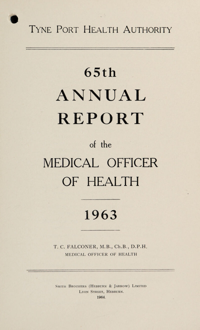 65th ANNUAL REPORT of the MEDICAL OFFICER OF HEALTH 1963 T. C. FALCONER, M.B., Ch.B., D.P.H. MEDICAL OFFICER OF HEALTH Smith Brothers (Hebburn & Jarrow) Limited Lyon Street, Hebburn.