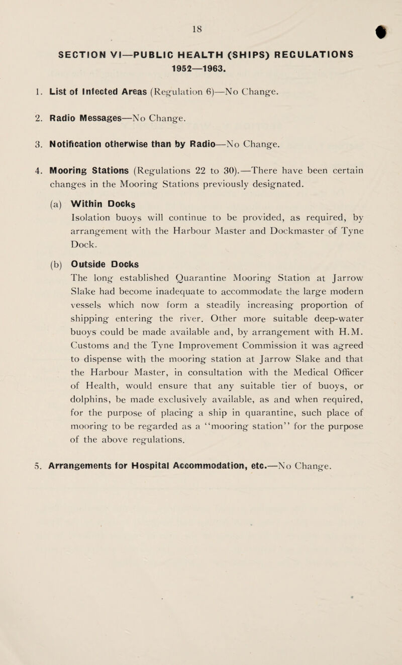 SECTION VI—PUBLIC HEALTH (SHIPS) REGULATIONS 1952—1963. 1. List of iJifected Areas (Regulation 6)—No Change. 2. Radio Messages—No Change. 3. Notification otherwise than by Radio—No Change. 4. Mooring Stationis (Regulations 22 to 30).—There have been certain changes in the Mooring Stations previously designated. (a) Within Docks Isolation buoys will continue to be provided, as required, by arrangement with the Harbour Master and Dockmaster of Tyne Dock. (b) Outside Docks The long established Quarantine Mooring Station at Jarrow Slake had become inadequate to accommodate the large modern vessels which now form a steadily increasing proportion of shipping entering the river. Other more suitable deep-water buoys could be made available and, by arrangement with H.M. Customs and the Tyne Improvement Commission it was agreed to dispense with the mooring station at Jarrow Slake and that the Harbour Master, in consultation with the Medical Officer of Health, would ensure that any suitable tier of buoys, or dolphins, be made exclusively available, as and when required, for the purpose of placing a ship in quarantine, such place of mooring to be regarded as a “mooring station” for the purpose of the above regulations. 5. Arrangements for Hospital Accommodation, etc.—No Change.