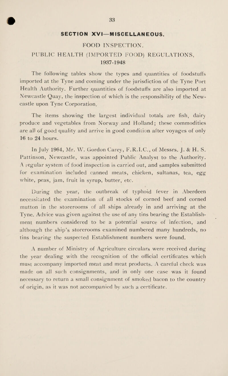 SECTION XVI—MISCELLANEOUS. FOOD INSPECTION. I’CBLIC HEALTH (IMPORTED FOOD) REGULATIONS, 1937-1948 The following- tables show the types and quantities of foodstuffs imported at the Tyne and coming under the jurisdiction of the Tyne Port Health Authority, Further quantities of foodstuffs are also imported at Newcastle Quay, the inspection of which is the responsibility of the New¬ castle upon Tyne Corporation. The items showing the largest individual totals are fish, dairy produce and vegetables from Norway and Holland; these commodities are all of good quality and arrive in good condition after voyages of only 16 to 24 hours. In July 1964, Mr. W. Gordon Carey, F.R.I.C., of Messrs. J. & H. S, Pattinson, Newcastle, was appointed Public Analyst to the Authority. A regular system of food inspection is carried out, and samples submitted for examination included canned meats, chicken, sultanas, tea, egg \\ hite, peas, jam, fruit in syrup, butter, etc. During the year, the outbreak of typhoid fever in Aberdeen necessitated the examination of all stocks of corned beef and corned mutton in the storerooms of all ships already in and arriving at the Tyne. Advice was given against the use of any tins bearing the Establish¬ ment numbers considered to be a potential source of infection, and although the ship’s storerooms examined numbered many hundreds, no tins bearing the suspected Establishment numbers were found. A number of Ministry of Agriculture circulars were received during the year dealing with the recognition of the official certificates which must accompany imported meat and meat products. A careful check was made on all such consignments, and in only one case was it found necessary to return a small consignment of smoked bacon to the country of origin, as it was not accompanied bv such a certificate.