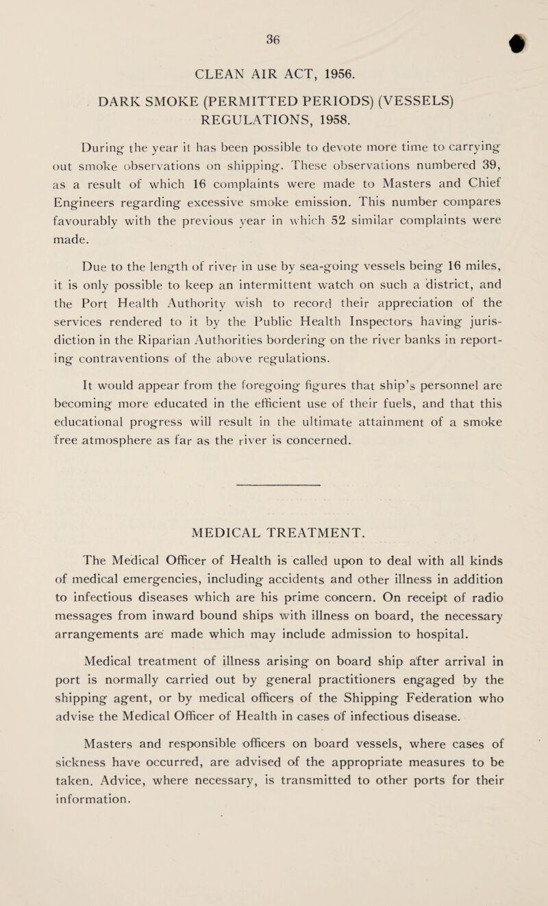 CLEAN AIR ACT, 1956. DARK SMOKE (PERMITTED PERIODS) (VESSELS) REGULATIONS, 1958. During- the year it has been possible to devote more time to^ carrying- out smoke observations on shipping. These observations numbered 39, as a result of which 16 complaints were made to Masters and Chief Engineers regarding excessive smoke emission. This number compares favourably with the previous vear in which 52 similar complaints were made. Due to the length of river in use by sea-going vessels being 16 miles, it is only possible to keep an intermittent watch on such a district, and the Port Health Authority wish to record their appreciation of the services rendered to it by the Public Health Inspectors having juris¬ diction in the Riparian Authorities bordering on the river banks in report¬ ing contraventions of the above regulations. It would appear from the foregoing figures that ship’s personnel are becoming more educated in the efficient use of their fuels, and that this educational progress will result in the ultimate attainment of a smoke free .atmosphere as far as the river is concerned. MEDICAL TREATMENT. The Medical Officer of Health is called upon to deal with all kinds of medical emergencies, including accidents and other illness in addition to infectious diseases which are his prime concern. On receipt of radio messages from inward bound ships with illness on board, the necessary arrangements are made which may include admission to hospital. Medical treatment of illness arising on board ship after arrival in port is normally carried out by general practitioners engaged by the shipping agent, or by medical officers of the Shipping Federation who advise the Medical Officer of Health in cases of infectious disease. Masters and responsible officers on board vessels, where cases of sickness have occurred, are advised of the appropriate measures to be taken. Advice, where necessary, is transmitted to other ports for their information.