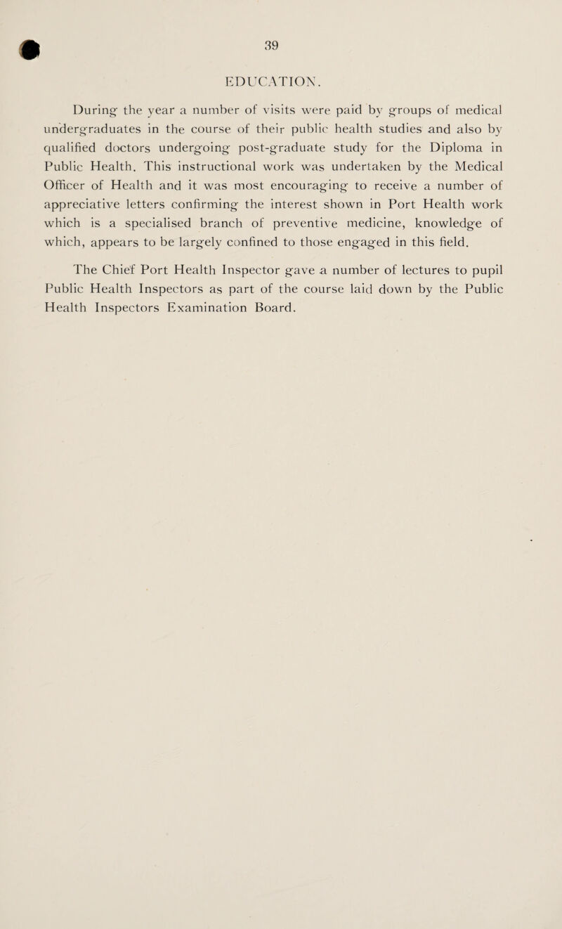 EDUCATION. During the year a number of visits were paid by g'roups of medical undergraduates in the course of their public health studies and also by qualified doctors undergoing post-graduate study for the Diploma in Public Health. This instructional work was undertaken by the Medical Officer of Health and it was most encouraging to receive a number of appreciative letters confirming the interest shown in Port Health work which is a specialised branch of preventive medicine, knowledge of which, appears to be largely confined to those engaged in this field. The Chief Port Health Inspector gave a number of lectures to pupil Public Health Inspectors as part of the course laid down by the Public Health Inspectors Examination Board.