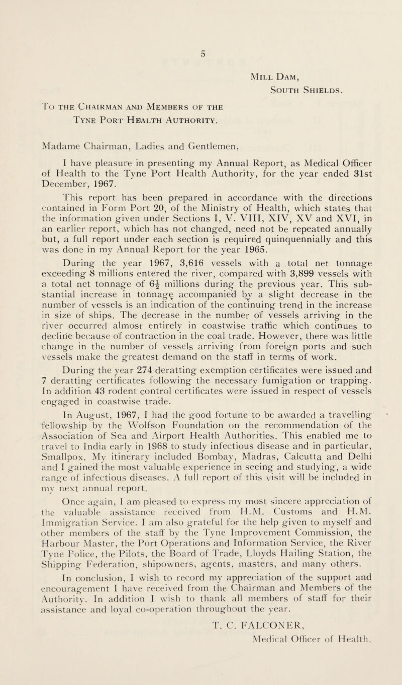 Mill Dam, South Shields. To the Chairman and Members of the Tyne Port Health Authority. Madame Chairman, Ladies and Gentlemen, I have pleasure in presenting- my Annual Report, as Medical Officer of Health to the Tyne Port Health Authority, for the year ended 31st December, 1967. This report has been prepared in accordance with the directions contained in Form Port 20, of the Ministry of Health, which states that the information given under Sections I, V. VIII, XIV, XV and XVI, in an earlier report, which has not changed, need not be repeated annually but, a full report under each section is required quinquennially and this was done in my Annual Report for the year 1965. During the year 1967, 3,616 vessels with a total net tonnage exceeding 8 millions entered the river, compared with 3,899 vessels with a total net tonnage of 6| millions during the previous year. This sub¬ stantial increase in tonnage accompanied by a slight decrease in the number of vessels is an indication of the continuing trend in the increase in size of ships. The decrease in the number of vessels arriving in the river occurred almost entirely in coastwise traffic which continues to decline because of contraction in the coal trade. However, there was little change in the number of vessels arriving from foreign ports and such vessels make the greatest demand on the staff in terms of work. During the year 274 deratting exemption certificates were issued and 7 deratting certificates following the necessary fumigation or trapping. In addition 43 rodent control certificates were issued in respect of vessels engaged in coastwise trade. In August, 1967, I had the good fortune to be awarded a travelling fellowship by the Wolfson Foundation on the recommendation of the Association of Sea and Airport Health Authorities. This enabled me to travel to India early in 1968 to study infectious disease and in particular, Smallpox. My itinerary included Bombay, Madras, Calcutta and Delhi and I gained the most valuable experience in seeing and studying, a wide range of infectious diseases. A full report of this visit will be included in my next annual report. Once again, I am pleased to express my most sincere appreciation of the valuable assistance received from H.M. Customs and H.M. Immigration Service. I am also grateful for the help given to myself and other members of the staff by the Tyne Improvement Commission, the Harbour Master, the Port Operations and Information Service, the River Tyne Police, the Pilots, the Board of Trade, Lloyds Hailing Station, the Shipping Federation, shipowners, agents, masters, and many others. In conclusion, I wish to record my appreciation of the support and encouragement I have received from the Chairman and Members of the Authority. In addition I wish to thank all members of staff for their assistance and loyal co-operation throughout the year. T. C. FALCONER, Medical Officer of Health.