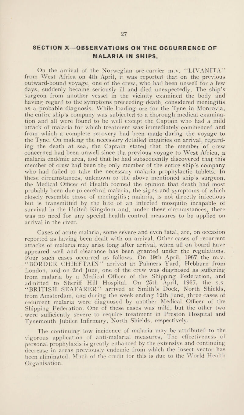 SECTION X—OBSERVATIONS ON THE OCCURRENCE OF MALARIA IN SHIPS. On the arrival of the Norwegian ore-carrier m.v. “LIVANITA” from West Africa on 4th April, it was reported that on the previous outward-bound voyage, one of the crew, who had been unwell for a few days, suddenly became seriously ill and died unexpectedly. The ship’s surgeon from another vessel in the vicinity examined the body and having regard to the symptoms preceeding death, considered meningitis as a probable diagnosis. While loading ore for the Tyne in Monrovia, the entire ship’s company was subjected to a thorough medical examina¬ tion and all were found to be well except the Captain who had a mild attack of malaria for which treatment was immediately commenced and from which a complete recovery had been made during the voyage to the Tyne. On making the necessary detailed inquiries on arrival, regard¬ ing the death at sea, the Captain stated that the member of crew concerned had been unwell since the previous voyage to West Africa, a malaria endemic area, and that he had subsequently discovered that this member of crew had been the only member of the entire ship’s company who had failed to take the necessary malaria prophylactic tablets. In these circumstances, unknown to the above mentioned ship’s surgeon, the Medical Officer of Health formed the opinion that death had most probably been due to cerebral malaria, the signs and symptoms of which closely resemble those of meningitis ; malaria, is not directly infectious but is transmitted by the bite of an infected mosquito incapable of survival in the United Kingdom and, under these circumstances, there was no need for any special health control measures to* be applied on arrival in the river. Cases of acute malaria, some severe and even fatal, are, on occasion reported as having been dealt with on arrival. Other cases of recurrent attacks of malaria may arise long after arrival, when all on board have appeared well and clearance has been granted under the regulations. Four such cases occurred as follows. On 19th April, 1967 the m.v. “BORDER CHIEFTAIN’’ arrived at Palmers Yard, Hebburn from London, and on 2nd June, one of the crew was diagnosed as suffering from malaria by a Medical Officer of the Shipping Federation, and admitted to Sheriff Hill Hospital. On 25th April, 1967, the s.s. “BRITISH SEAFARER” arrived at Smith’s Dock, North Shields, from Amsterdam, and during the week ending 12th June, three cases of recurrent malaria were diagnosed by another Medical Officer of the Shipping Federation. One of these cases was mild, but the other two were sufficiently severe to require treatment in Preston Hospital and Tynemouth Jubilee Infirmary, North Shields, respectively. The continuing low incidence of malaria may be attributed to the vigorous application of anti-malarial measures, I he effectiveness oi personal prophylaxis is greatly enhanced by the extensive and continuing decrease in areas previously endemic from which the insect vector has been eliminated. Much of the credit for this is due to the World Health Organisation.