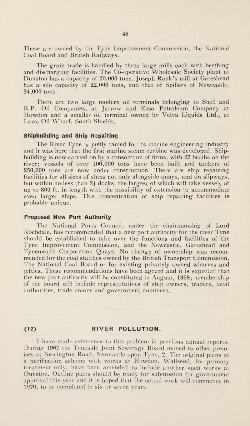 These are owned by the Tyne Improvement Commission, the National Coal Board and British Railways. The grain trade is handled by three large mills each with berthing and discharging facilities. The Co-operative Wholesale Society plant at Dunston has a capacity of 20,000 tons. Joseph Rank’s mill at Gateshead has a silo capacity of 22,000 tons, and that of Spillers of Newcastle, 34,000 tons. There are two large modern oil terminals belonging to Shell and B.P. Oil Companies, at Jarrow and Esso Petroleum Company at Howdon and a smaller oil terminal owned by Velva Liquids Ltd., at Lawe Oil Wharf, South Shields. Shipbuilding and Ship Repairing The River Tyne is justly famed for its marine engineering industry and it was here that the first marine steam turbine was developed. Ship¬ building is now carried on by a consortium of firms, with 27 berths on the river; vessels of over 100,000 tons have been built and tankers of 250,000 tons are now under construction. There are ship repairing facilities for all sizes of ships not only alongside quays, and on slipways, but within no less than 31 docks, the largest of which will take vessels of up to 800 ft. in length with the possibility of extension to accommodate even larger ships. This concentration of ship repairing facilities is probably unique. Proposed New Port Authority The National Ports Council, under the chairmanship of Lord Rochdale, has recommended that a new port authority for the river Tyne should be established to take over the functions and facilities of the Tyne Improvement Commission, and the Newcastle, Gateshead and Tynemouth Corporation Quays. No change of ownership was recom¬ mended for the coal staithes owned by the British Transport Commission, The National Coal Board or for existing privately owned wharves and jetties. These recommendations have been agreed and it is expected that the new port authority will be constituted in August, 1968; membership of the board will include representatives of ship owners, traders, local authorities, trade unions and government nominees. (12) RIVER POLLUTION. I have made referrence to this problem in previous annual reports. During 1967 the Tyneside Joint Sewerage Board moved to other prem¬ ises at Newington Road, Newcastle upon Tyne, 2. The original plans of a purification scheme with works at Howdon, Wallsend, for primary treatment only, have been amended to include another such works at Dunston. Outline plans should be ready for submission for government approval this year and it is hoped that the actual work will commence in 1970, to be completed in six or seven years.