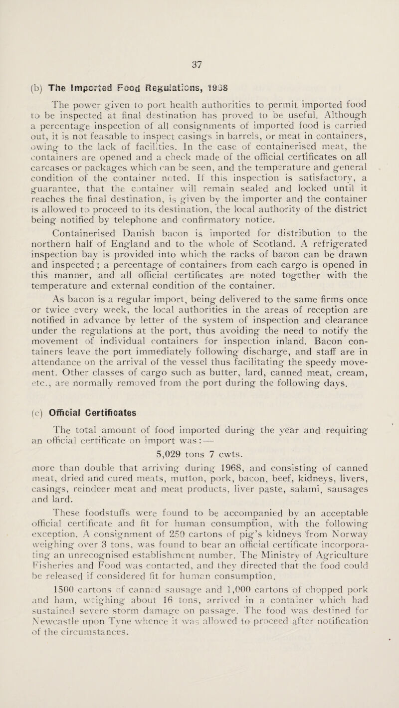 (b) The Imported Food negisJations, 1838 The power g-iven to port health authorities to permit imported food tO' be inspected at final destination has proved to be useful. iVlthough a percentag'e inspection of all consig'nments of imported food is carried out, it is not feasable to inspect casings in barrels, or meat in containers, owing- to the lack of facilities. In the case of containerised meat, the containers are opened and a check made of the official certificates on all carcases or packages which can be seen, and the temperature and general condition of the container noted. If this inspection is satisfactory, a guarantee, that the container will remain sealed and locked until it reaches the final destination, is given by the importer and the container is allowed tO' proceed to its destination, the local authority of the district being notified by telephone and confirmatory notice. Containerised Danish bacon is imported for distribution to the northern half of England and to the whole of Scotland. A refrigerated inspection bay is provided into which the racks of bacon can be drawn and inspected ; a percentage of containers from each cargo is opened in this manner, and all official certificates are noted together with the temperature and external condition of the container. As bacon is a regular import, being delivered to the same firms once or twice every week, the local authorities in the areas of reception are notified in advance by letter of the S3^stem of inspection and clearance under the regulations at the port, thus avoiding the need to notify the movement of individual containers for inspection inland. Bacon con¬ tainers leave the port immediately following discharge, and staff are in attendance on the arrival of the vessel thus facilitating the speedy move¬ ment. Other classes of cargo such as butter, lard, canned meat, cream, etc., are normally removed from the port during the following days. (c) Official Certificates The total amount of food imported during the year and requiring an official certificate on import was: — 5,029 tons 7 cwts. more than double that arriving during 1968, and consisting of canned meat, dried and cured meats, mutton, pork, bacon, beef, kidneys, livers, casings, reindeer meat and meat products, liver paste, salami, sausages and lard. These foodstulfs were found to be accompanied by an acceptable official certificate and fit for human consumption, with the following' exception. A consignment of 250’ cartons of pig’s kidneys from Norwa\^ weighing over 3 tons, was found to bear an offii'ial certificate incorpora¬ ting an unrecognised establishment number. The Ministr^^ of Agriculture I'isheries and Food w'as contacted, and they directed that the food could l)e released if considered fit for human consumption. 1500 cartons of canned sausage and 1,000 cartons of ('hopped pork .ind ham, weighing about 16 tons, arrived in a container which had sustained severe storm damage on passage. Idie food was destined for Newcastle upi^n Tvne whence it was allowed to proceed after notification r)f the circumstances.