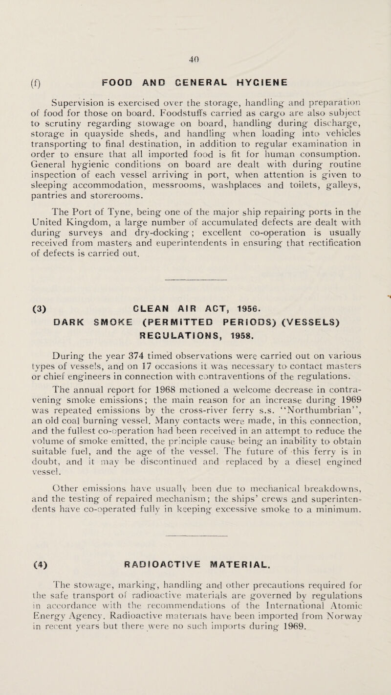 (f) FOOD AMD GENERAL HYGIENE Supervision is exercised over the storag'e, handling and preparation of food for those on board. Foodstuffs carried as cargo are also subject to scrutiny regarding stowage on board, handling during discharge, storage in quayside sheds, and handling when loading intO' vehicles transporting to final destination, in addition to regular examination in order to ensure that all imported food is fit for human consumption. General hygienic conditions on board are dealt with during routine inspection of each vessel arriving in port, when attention is given to sleeping accommodation, messrooms, washplaces and toilets, galleys, pantries and storerooms. The Port of Tyne, being one of the major ship repairing ports in the United Kingdom, a large number of accumulated defects are dealt v/ith during surveys and dry-docking; excellent co-operation is usually received from masters and euperintendents in ensuring that rectification of defects is carried out. (3) CLEAN AIR ACT, 1956. DARK SMOKE (PERMITTED PERIODS) (VESSELS) REGULATIONS, 1958. During the year 374 timed observations were carried out on various types of vessels, and on 17 occasions it was necessary tO' contact masters or chief engineers in connection with contraventions of the regulations. The annual report for 1968 metioned a welcome decrease in contra¬ vening smoke emissions; the main reason for an increase during 1969 was repeated emissions by the cross-river ferry s.s. “Northumbrian”, an old coal burning vessel. Many contacts were made, in this connection, and. the fullest co-operation had been received in an attempt to reduce the volume of smoke emitted, the principle cause being an inability to obtain suitable fuel, and the ag'e of the vessel. The future of -this ferry is in doubt, and it may be discontinued and replaced by a diesel engined vessel. Other emissions have usually been due to mechanical breakdowns, and the testing of repaired mechanism; the ships’ crews and superinten¬ dents have co-operated fullv in keeping excessive smoke to a minimum. (4) RADIOACTIVE MATERIAL. The stowage, marking, handling and other precautions required for the safe transport of radioactive materials are governed by regulations in accordance with the recommendations of the International Atomic Energy Agency. Radioactive materials have been imported from Norway in recent years but there were no such imports during 1969.
