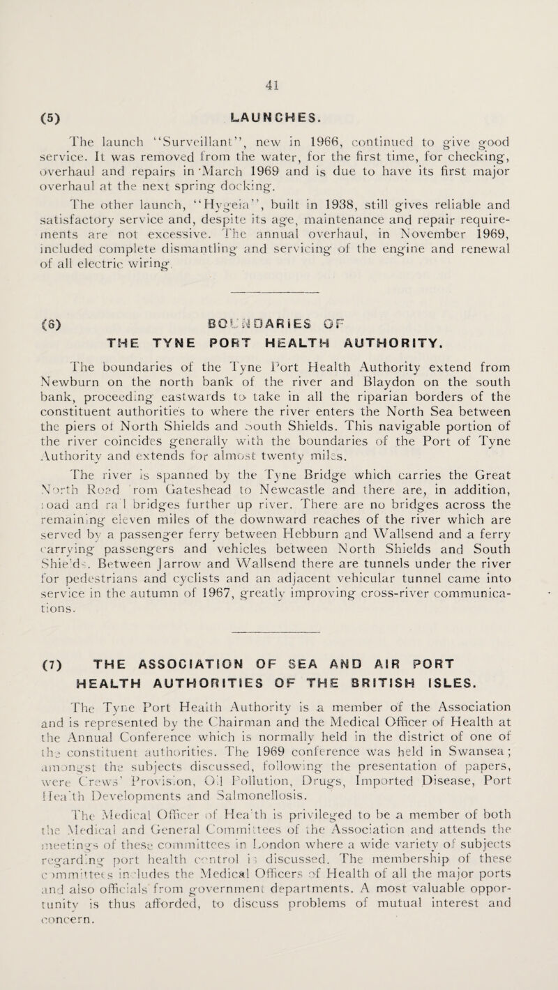 (5) LAUNCHES. The launch ‘hSurveillant”, new in 1966, continued to gfive orood service. It was removed Irom the water, for the first time, for checking, overhaul and repairs in 'March 1969 and is due to have its first major overhaul at the next spring docking. The other launch, “Hygeia”, built in 1938, still g'ives reliable and satisfactory service and, despite its age, maintenance and repair require¬ ments are not excessive. The annual overhaul, in November 1969, included complete dismantling and servicing of the engine and renewal of all electric wiring. (8) BOlN^DARiES OF THE TYNE PORT HEALTH AUTHORITY. The boundaries of the Tyne IMrt Health Authority extend from Newburn on the north bank of the river and Blaydon on the south bank, proceeding eastwards to- take in all the riparian borders of the constituent authorities to wdiere the river enters the North Sea between the piers ot North Shields and o^outh Shields. This navigable portion of the river coincides generally with the boundaries of the Port of Tyne ^Vuthority and extends for almost twenty miles. Fhe river is spanned by the Tyne Bridge which carries the Great North Road rom Gateshead to Newcastle and there are, in addition, ;oad and ra 1 bridges further up river. There are no bridges across the remaining eleven miles of the downward reaches of the river which are served b}- a passenger ferry between Hebburn and Wallsend and a ferry ('arrying passengers and vehicles between North Shields and South Shie’d :. Between J arrow and Wallsend there are tunnels under the river for pedestrians and cyclists and an adjacent vehicular tunnel came into service in the autumn of 1967, greatly improving cross-river communica¬ tions. (7) THE ASSOCIATION OF SEA AND AIR PORT HEALTH AUTHORITIES OF THE BRITISH ISLES. The Tyne Port Health Authority is a member of the Association and is represented by the Chairman and the Medical Officer o-f Health at the Annual Conference which is normally held in the district of one of ihj constituent authorities. The 1969 conference was held in Swansea; amongst the subjects discussed, following the presentation of papers, were Crews’ Provision, Oil P'ollution, Drugs, Imported Disease, Port Hea th Developments and Salmonellosis. Fhe Medic'al Officer of Hea th is privileged to be a member of both the Medical and General Committees of the Association and attends the meetings of these- committees in London where a wide variety of subjects regarding port health m'ntrol it discussed. The membership ol these c )mm!ttets in -hades the Medical Officers of Health of all the major ports and also officials from government departments. A most valuable oppor- tunitv is thus alfordecl, to discuss problems of mutual interest and concern.