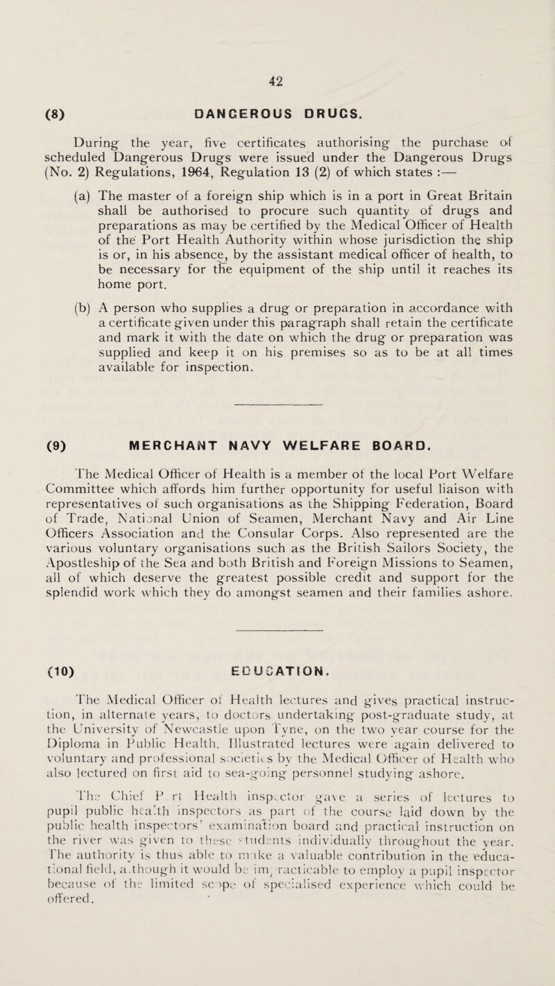 (8) DANGEROUS DRUGS. During the year, five certificates authorising the purchase of scheduled Dangerous Drugs were issued under the Dangerous Drugs (No. 2) Regulations, 1964, Regulation 13 (2) of which states :— (a) The master of a foreign ship which is in a port in Great Britain shall be authorised to procure such quantity of drugs and preparations as may be certified by the Medical Officer of Health of the Port Health Authority within whose jurisdiction the ship is or, in his absence, by the assistant medical officer of health, to be necessary for the equipment of the ship until it reaches its home port. (b) A person who supplies a drug or preparation in accordance with a certificate given under this paragraph shall retain the certificate and mark it with the date on which the drug or preparation was supplied and keep it on his premises so as to be at all times available for inspection. (9) MERCHANT NAVY WELFARE BOARD. The Aledical Officer of Health is a member of the local Port Welfare Committee which alfords him further opportunity for useful liaison with representatives of such organisations as the Shipping Federation, Board of Trade, National Union of Seamen, Merchant Navy and i\ir Line Officers Association and the Consular Corps. Also represented are the various voluntary organisations such as the British Sailors Society, the Apostleship of the Sea and both British and Foreign Missions to Seamen, all of which deserve the greatest possible credit and support for the splendid work which they do amongst seamen and their families ashore. (10) EDUCATION. The Medical Officer of Health lectures and gives practical instruc¬ tion, in alternate years, to doctors undertaking post-graduate study, at the University of Newcastle upon Tyne, on the two year course for the Diploma in Public Health. Illustrated lectures were ag'ain delivered to voluntary and professional societies by the Medical Officer of Health who also lectured on first aid to sea-going personnel studying ashore. 'bhe Chief P rt Health inspector gave a series of lectures to pupil public health inspectors as part c;f the course laid down by the public health inspectors’ examination board and practical instruction on the river was given to these ‘■tndents individually throughout the year. The authority is thus able to nr ike a valuable contribution in the educa¬ tional field, a.though it would be inr racticable to employ a pupil inspector because of the limited scope of specialised experience w'hich could be offered.