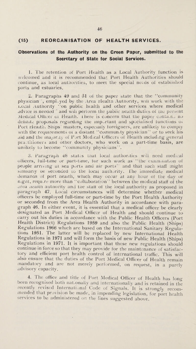 (15) REORGANISATION OF HEALTH SERVICES. Observations of the Auithority on the Green Paper, submitted to the Secretary of State for Social Services. 1. The retention or Port Health as a Local Authority function is welcomed and it is recommended that Port Health Authorities should continue, as local authorities, to meet the special needs ot established ports and estuaries. 2. Paragraphs 49 and 51 of the paper state that the “community physician ', empHyed by the Area Healtn Autnority, will work with the i^ocal .Authority on public health and other services where medical advice is needed ’ and wili perlorm the public neaith duties of tiie present Medical Ofticer oi Pleaith. ihere is concern that the paper conta.ri.j no detmite proposals regarding- the important and specialised iunctions oi Port Health. Ships’ masters, especiail} foreigners, are unlikely to comply with the requirements oi a distant “Commundy physician” or to seek his aid and the majOr.ly of IMrt Med.cal Officers of Pleaith including general practitioner.-, and other doctors, who work on a part-time basis, are unlikely to become “community physicians”. 3. Paragraph 46 states that local authorities will need medical officers, lull-time or part-time, tor such work as “the examaait.on of people arriving at sea ports and air ports” and that such staff might Similarly be seconded to the local authority. The immediate medical demanas ot port health, which may occur at any hour ot the day or nignt, requ.re more than “collaboration” between the medical staff of the area iieaith autnority and the staff of the local authority as proposed m paragraph 47. Local circumstances will determine whether medical officers be employed full-time or part-time by the Port Health Authority or seconded from the Area Health Authority in accordance with para¬ graph 46. In either event, it is essential that a medical officer be clearly designated as Port Medical Officer of Health and should continue to carry out his duties in accordance with the Public Health Officers (Port Health District) Regulations 1959 and also the Public Health (.Ships) Regulations 1966 which are based on the International Sanitary Regula¬ tions 1951. The latter will be replaced by new International Health Regulations in 1971 and will form the basis of new Public Health (Ships) Regulations in 1971. It is important that these new regulations should continue in force so that they may provide for the maintenance of satisfac¬ tory and efficient port health control of international traffic. This will also ensure that the duties of the Port Medical Officer of Health remain tnandatory and are not merely performed, on request, in a purely advisory capacity. 4. The office and title of Port Medical Officer of Health has long- been recognised both nat.onaliy and internationaliy and is retained in tlie recently revised Internati.mal Code of Signals, it is strongly recom¬ mended that provision be made, in impending legislation, for port health services to be administered on the lines suggested above.