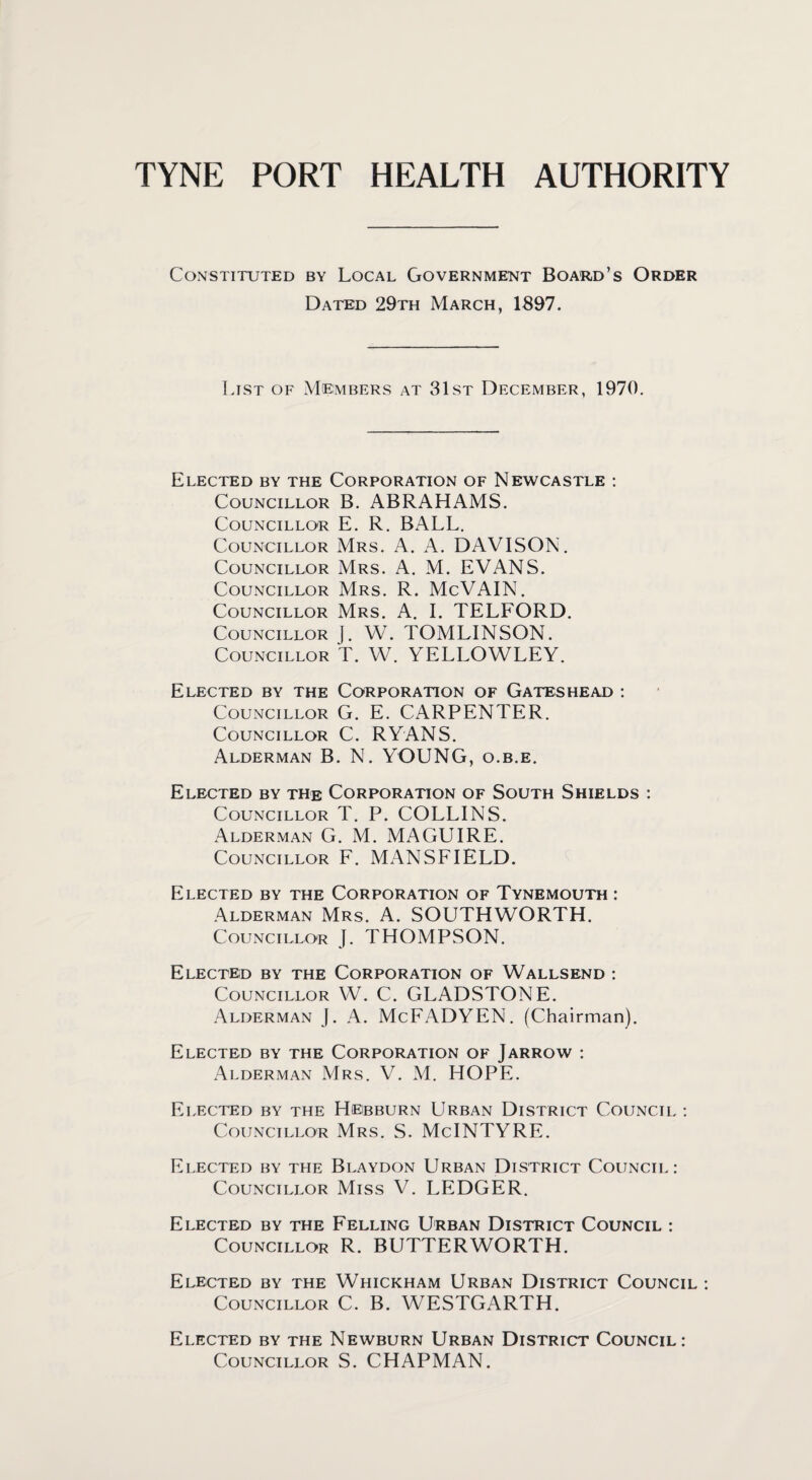 Constituted by Local Government Board’s Order Dated 29th March, 1897. List of Members at 31st December, 1970. Elected by the Corporation of Newcastle : Councillor B. ABRAHAMS. Councillor E. R. BALL. Councillor Mrs. A. A. DAVISON. Councillor Mrs. A. M. EVANS. Councillor Mrs. R. McVAIN. Councillor Mrs. A. I. TELFORD. Councillor J. YV. TOMLINSON. Councillor T. W. YELLOWLEY. Elected by the Corporation of Gateshead : Councillor G. E. CARPENTER. Councillor C. RYANS. Alderman B. N. YOUNG, o.b.e. Elected by the Corporation of South Shields : Councillor T. P. COLLINS. Alderman G. M. MAGUIRE. Councillor F. MANSFIELD. Elected by the Corporation of Tynemouth : Alderman Mrs. A. SOUTHWORTH. Councillor J. THOMPSON. Elected by the Corporation of Wallsend : Councillor W. C. GLADSTONE. Alderman J. A. McFADYEN. (Chairman). Elected by the Corporation of Jarrow : Alderman Mrs. V. M. HOPE. Elected by the Hebburn Urban District Council : Councillor Mrs. S. McINTYRE. Elected by the Blaydon Urban District Council: Councillor Miss V. LEDGER. Elected by the Felling Urban District Council : Councillor R. BUTTERWORTH. Elected by the Whickham Urban District Council : Councillor C. B. WESTGARTH. Elected by the Newburn Urban District Council: Councillor S. CHAPMAN.