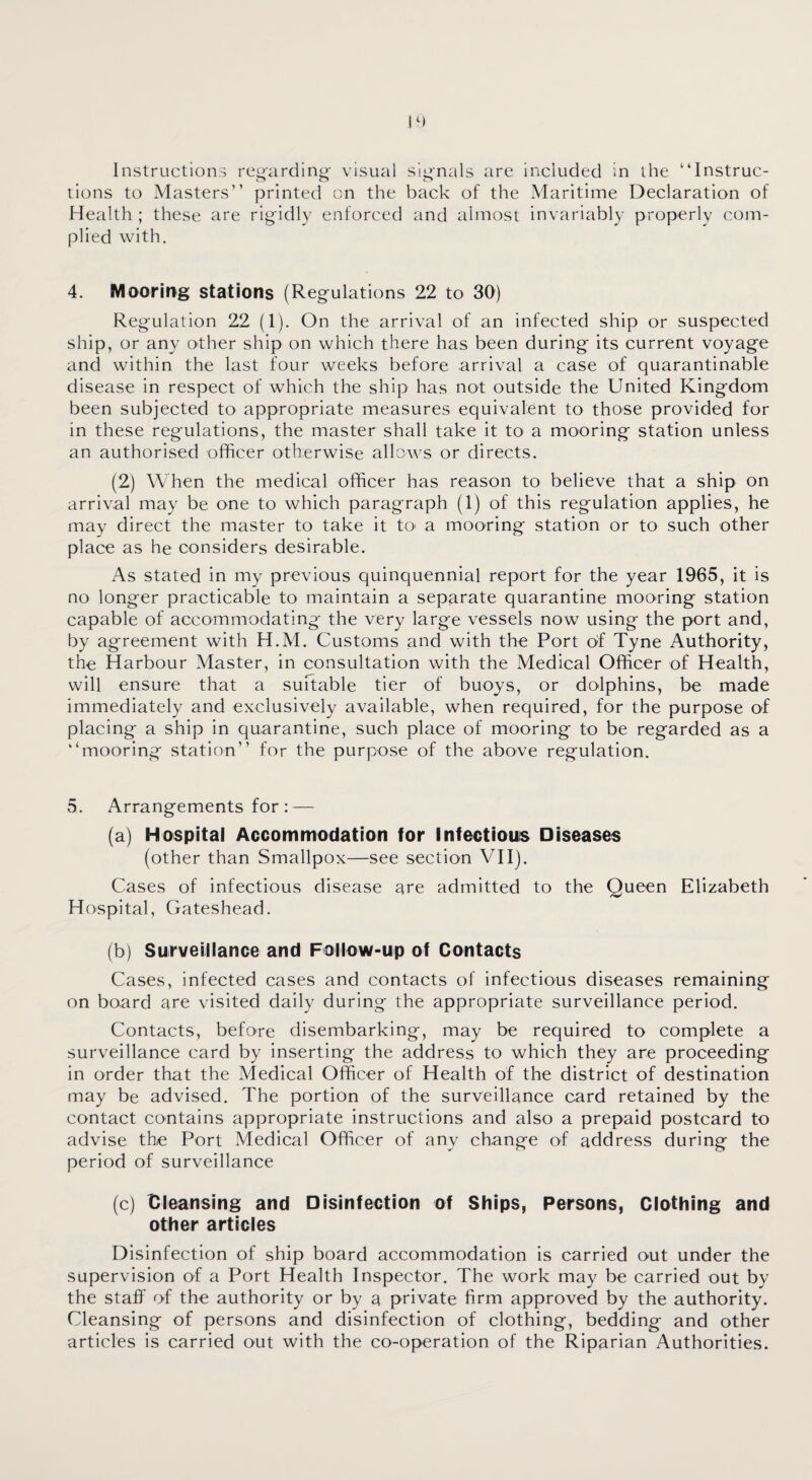 Instructions regarding visual signals are included in the “Instruc¬ tions to Masters” printed cn the back of the Maritime Declaration of Health ; these are rigidly enforced and almost invariably properly com¬ plied with. 4. Mooring stations (Regulations 22 to 30) Regulation 22 (1). On the arrival of an infected ship or suspected ship, or any other ship on which there has been during its current voyage and within the last four weeks before arrival a case of quarantinable disease in respect of which the ship has not outside the United Kingdom been subjected to appropriate measures equivalent to those provided for in these regulations, the master shall take it to a mooring station unless an authorised officer otherwise allows or directs. (2) When the medical officer has reason to believe that a ship on arrival may be one to which paragraph (1) of this regulation applies, he may direct the master to take it to a mooring station or to such other place as he considers desirable. As stated in my previous quinquennial report for the year 1965, it is no longer practicable to maintain a separate quarantine mooring station capable of accommodating the very large vessels now using the port and, by agreement with H.M. Customs and with the Port of Tyne Authority, the Harbour Master, in consultation with the Medical Officer of Health, will ensure that a suitable tier of buoys, or dolphins, be made immediately and exclusively available, when required, for the purpose of placing a ship in quarantine, such place of mooring to be regarded as a “mooring station” for the purpose of the above regulation. 5. Arrangements for : — (a) Hospital Accommodation for Infectious Diseases (other than Smallpox—see section VII). Cases of infectious disease are admitted to the Queen Elizabeth Hospital, Gateshead. (b) Surveillance and Follow-up of Contacts Cases, infected cases and contacts of infectious diseases remaining on board are visited daily during the appropriate surveillance period. Contacts, before disembarking, may be required to complete a surveillance card by inserting the address to which they are proceeding in order that the Medical Officer of Health of the district of destination may be advised. The portion of the surveillance card retained by the contact contains appropriate instructions and also a prepaid postcard to advise the Port Medical Officer of any change of address during the period of surveillance (c) Cleansing and Disinfection of Ships, Persons, Clothing and other articles Disinfection of ship board accommodation is carried out under the supervision of a Port Health Inspector. The work may be carried out by the staff of the authority or by a private firm approved by the authority. Cleansing of persons and disinfection of clothing, bedding and other articles is carried out with the co-operation of the Riparian Authorities.