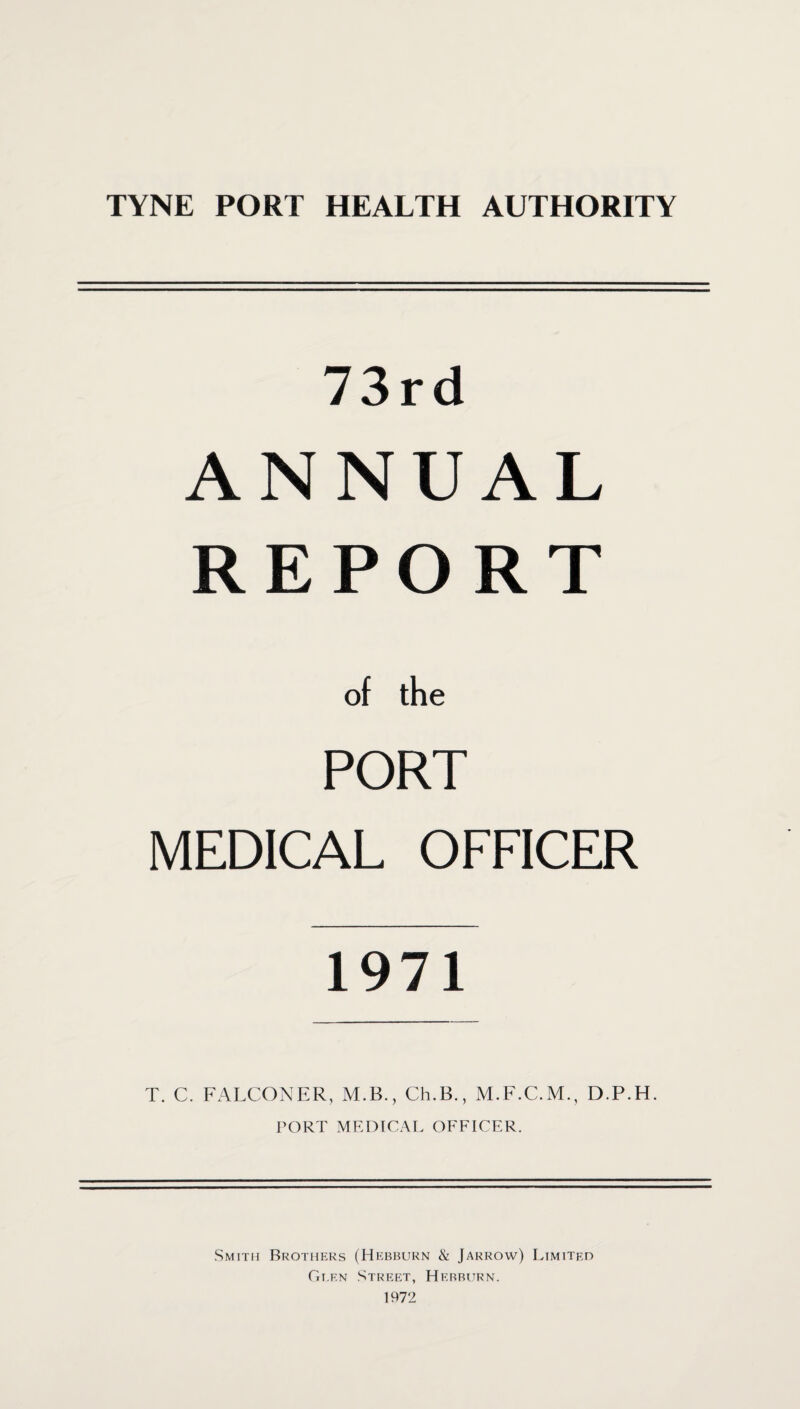 73rd ANNUAL REPORT of the PORT MEDICAL OFFICER 1971 T. C. FALCONER, PORT M.B., Ch.B., M.F.C.M., D.P.H. MRDICAT. OFFICER. Smith Brothp:ks (Hkbbukn & Jarrow) Limitro Gi.f.n Street, Hebbhrn. 1972