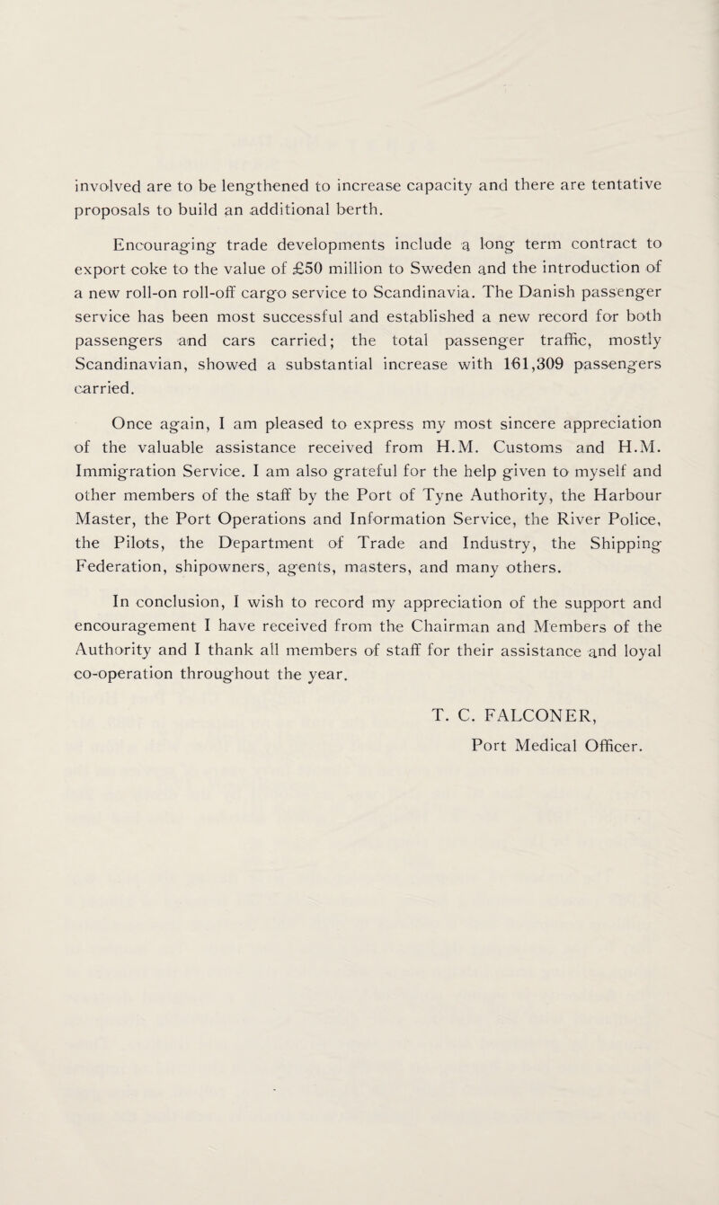 involved are to be leng-thened to increase capacity and there are tentative proposals to build an additional berth. Encourag'ing' trade developments include a long- term contract to export coke to the value of £50 million to Sweden and the introduction of a new roll-on roll-off cargo service to Scandinavia. The Danish passenger service has been most successful .and established a new record for both passengers and cars carried; the total passenger traffic, mostly Scandinavian, showed a substantial increase with 161,309 passengers carried. Once again, I am pleased to express my most sincere appreciation of the valuable assistance received from H.M. Customs and H.M. Immigration Service. I am also grateful for the help given to myself and other members of the staff by the Port of Tyne Authority, the Harbour Master, the Port Operations and Information Service, the River Police, the Pilots, the Department of Trade and Industry, the Shipping Federation, shipowners, agents, masters, and many others. In conclusion, I wish to record my appreciation of the support and encouragement I have received from the Chairman and Members of the Authority and I thank all members of staff for their assistance and loyal co-operation throughout the year. T. C. FALCONER, Port Medical Officer.