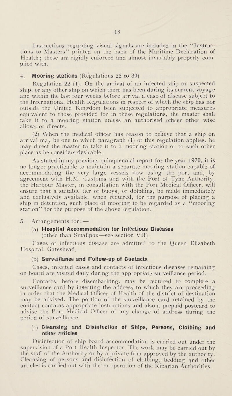 IcS Instructions reg-arding- visual signals are included in the “Instruc¬ tions to Masters” printed on the back of the Maritime Declaration of Health ; these are rigidly enforced and almost invariably properly com¬ plied \vith. 4. iVlowing staliens (Regulations 22 to 30) Regulation 22 (1). On the arrival of an infected ship or suspected ship, or any other ship on which there has been during its current voyage and within the last four weeks before arrival a case of disease subject to the International Health Regulations in respect of which the ship has not outside the United Kingdom been subjected to appropriate measures equivalent to those provided for in these regulations, the master shall take it to a mooring station unless an authorised officer other wise allows or directs. (2) When the medical officer has reason to believe that a ship on arrival may be one to- which paragraph (1) of this regulation applies, he may direct the master tO' take it to a mooring station or to such other place as he considers desirable. As stated in my previous quinquennial report for the year 1970, it is no longer practicable to maintain a separate mooring station capable of accommodating the very large vessels now using the port and, by agreement with H.M. Customs and with the Port ol Tyne Authority, the Harbour Master, in consultation with the Port Medical Officer, will ensure that a suitable tier of buoys, or dolphins, be made immediately and exclusively available, when required, for the purpose of placing a ship in detention, such place of mooring to be regarded as a “mooring station” for the purpose of the above regulation. 5. Arrangements for : — (a) Hospital Aecorrimodation for Infeotious Diseases (other than Smallpox—see section VII). Cases of infectious disease are admitted to the Queen Elizabeth Hospital, Gateshead. (b) Swrveiilanee and FolSow-wp of Contacts Cases, infected cases and contacts of infectious diseases remaining on board are visited daily during the appropriate surveillance period. Contacts, before disembarking, may be required to complete a surveillance card by inserting the address to which they are proceeding in order that the Medical Officer of Health of the district of destination may be advised. The portion of the surveillance card retained by the contact contains appropriate instructions and also a prepaid postcard to advise the Port Medical Officer of any change of address during the period of surveillance. (c) Cleansing and Disinfection of Ships, Persons, Clothing and other airticles Disinfection of ship board accommodation is carried out under the supervision of a Port Health Inspector. The work may be carried out by the staff of the Authority or by a private firm approved by the authority. Cleansing of persons and disinfection of clothing, bedding and other articles is carried out with the co-operation of the Riparian Authorities.