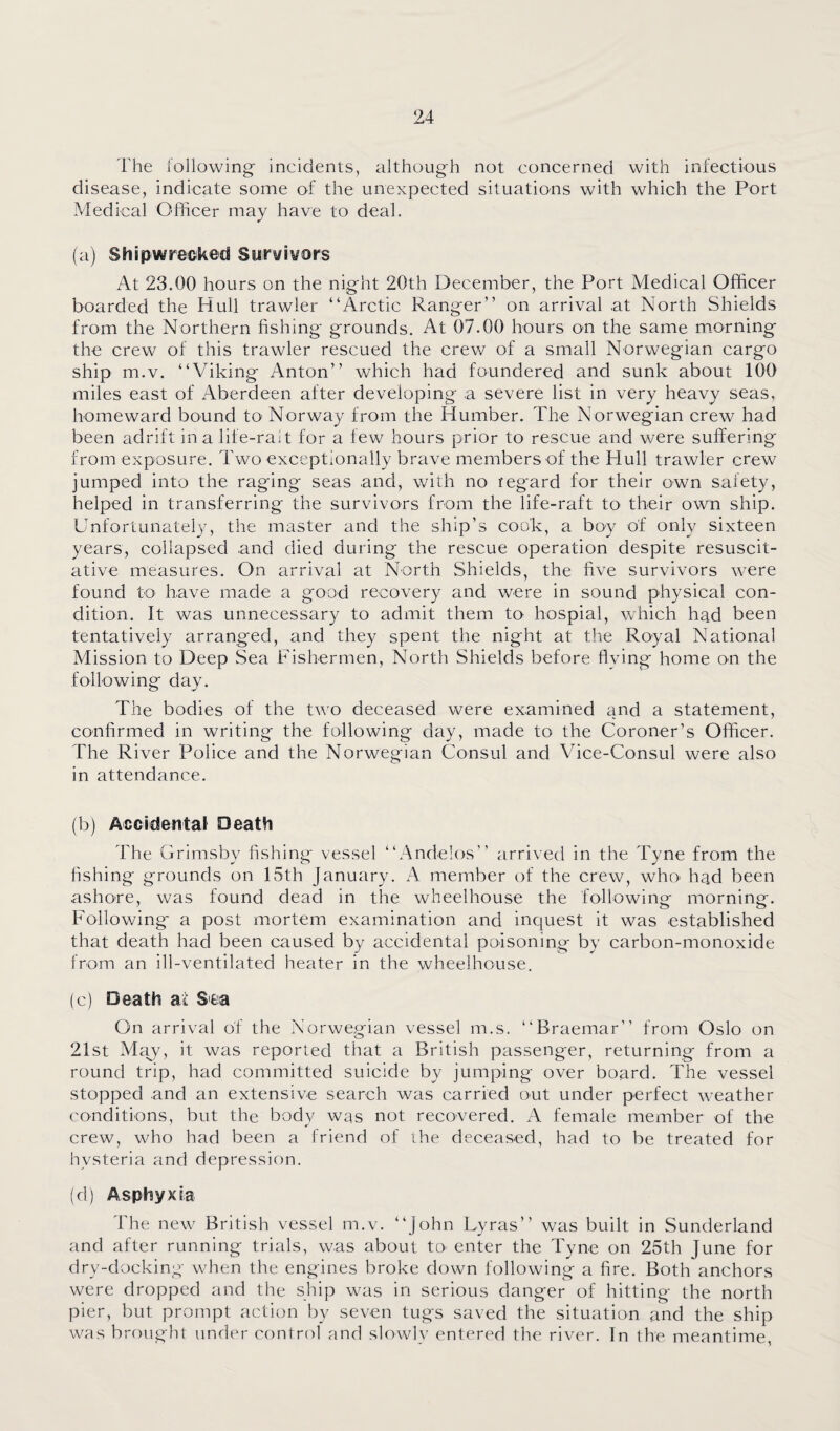 The following incidents, although not concerned with infectious disease, indicate some of the unexpected situations with which the Port Medical Officer may have to deal. (a) Shipwrecked Survivors At 23.00 hours on the night 20th December, the Port Medical Officer boarded the Hull trawler “Arctic Ranger” on arrival at North Shields from the Northern fishing grounds. At 07.00 hours on the same m.orning the crew of this trawler rescued the crew of a small Norwegian cargo ship m.v. “Viking Anton” which had foundered and sunk about 100 miles east of Aberdeen after developing a severe list in very heavy seas, homeward bound tO' Norway from the Humber. The Norwegian crew had been adrift in a life-raT for a few hours prior to rescue and were suffering from exposure. Two exceptionally brave members of the Hull trawler crew jumped into the raging seas and, with no regard for their own safety, helped in transferring the survivors from the life-raft to their own ship. Unfortunately, the master and the ship’s cook, a boy of only sixteen years, collapsed and died during the rescue operation despite resuscit- ative measures. On arrival at North Shields, the five survivors were found to have made a good recovery and were in sound physical con¬ dition. It was unnecessary to admit them to hospial, which had been tentatively arranged, and they spent the night at the Royal National Mission to Deep Sea Fishermen, North Shields before flying home on the following day. The bodies of the two deceased were examined and a statement, confirmed in writing the following day, made to the Coroner’s Officer. The River Police and the Norwegian Consul and Vice-Consul were also in attendance. (b) Accidental Death The Grimsbv fishing vessel “Andelos arrived in the Tvne from the fishing grounds on 15th January. A member of the crew, whO' had been ashore, was found dead in the wheelhouse the following morning. Following a post mortem examination and inquest it was established that death had been caused by accidental poisoning by carbon-monoxide from an ill-ventilated heater in the wheelhouse. (c) Death at S'ea On arrival of the Norwegian vessel m.s. “Braemar” from Oslo on 21st May, it was reported that a British passenger, returning from a round trip, had committed suicide by jumping over board. The vessel stopped and an extensive search was carried out under perfect weather conditions, but the body was not recovered. A female member of the crew, who had been a friend of ihe deceased, had to be treated for hysteria and depression. (d) Asphyxia The new British vessel m.v. “John Lyras” was built in Sunderland and after running trials, was about to enter the Tyne on 25th June for dry-docking when the engines broke down following a fire. Both anchors were dropped and the sliip was in serious danger of hitting the north pier, but prompt action by seven tugs saved the situation and the ship was brought under control and slowly entered the river. In the meantime,