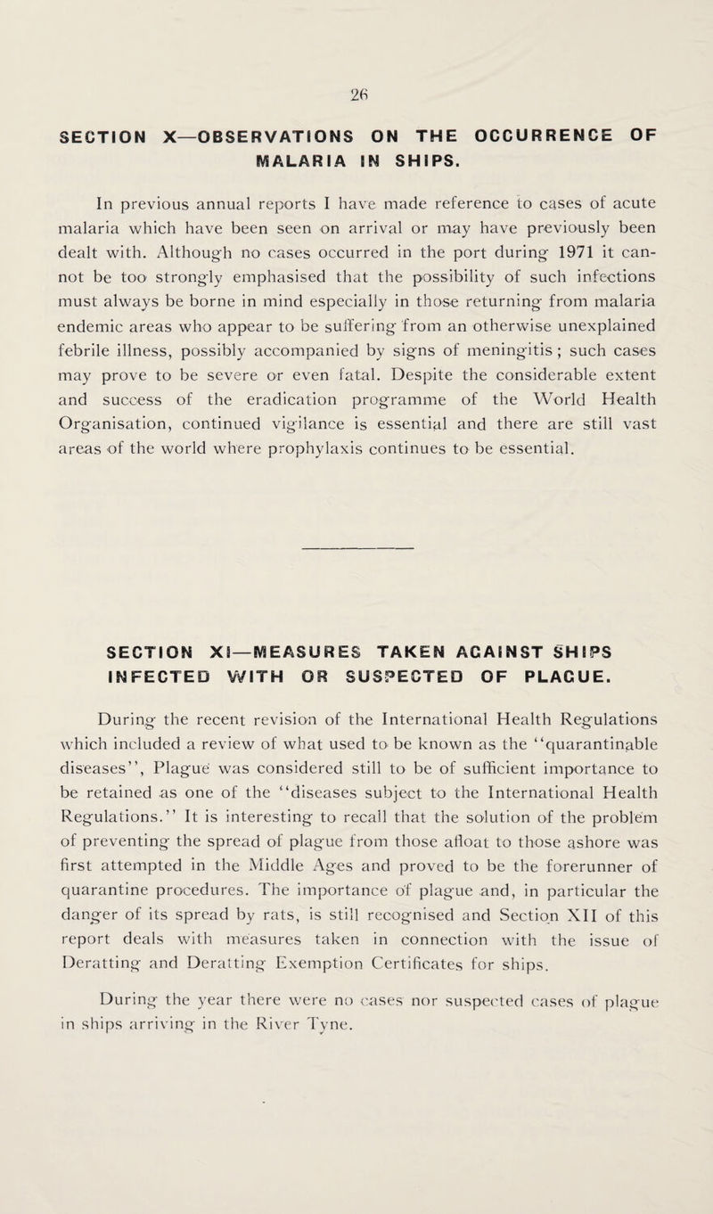 SECTION X—OBSERVATIONS ON THE OCCURRENCE OF IVSALARIA IN SHIPS. In previous annual reports I have made reference to cases of acute malaria which have been seen on arrival or may have previously been dealt with. Although no cases occurred in the port during 1971 it can¬ not be too' strongly emphasised that the possibility of such infections must always be borne in mind especially in those returning from malaria endemic areas who appear to be suifering from an otherwise unexplained febrile illness, possibly accompanied by signs of meningitis ; such cases may prove to be severe or even fatal. Despite the considerable extent and success of the eradication programme of the World Health Organisation, continued vigilance is essential and there are still vast areas of the world where prophylaxis continues to be essential. SECTION XI—IVIEASURES TAKEN AGAINST SHIPS INFECTED WITH OR SUSPECTED OF PLAGUE. During the recent revision of the International Health Regulations which included a review of what used to be known as the “quarantinable diseases”. Plague was considered still to be of sufficient importance to be retained as one of the “diseases subject to the International Health Regulations.” It is interesting to recall that the solution of the problem of preventing the spread of plague from those afloat to those ashore was first attempted in the Middle Ages and proved to be the forerunner of quarantine procedures. The importance of plague and, in particular the danger of its spread by rats, is still recognised and Section XII of this report deals with measures taken in connection with the issue of Deratting and Deratting Exemption Certificates for ships. During the year there were no cases nor suspected cases of plague in ships arriving in the River Tyne.