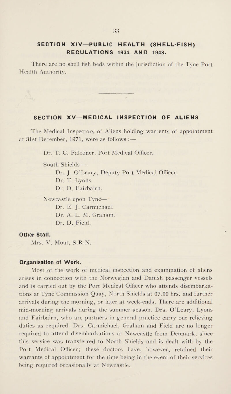 SECTION XIV—PUBLIC HEALTH (SHELL-FISH) REGULATIONS 1934 AND 1948. There are no shell fish beds within the jurisdiction of the Tyne Port Health Authority. SECTION XV—MEDICAL INSPECTION OF ALIENS The Medical Inspectors of Aliens holding- warrents of appointment at 31st December, 1971, were as follows :— Dr. T. C. Falconer, Port Aledical Officer. South Shields— Dr. J. O’Leary, Deputy Port Medical Officer. Dr. T. Lyons. Dr. D. Fairbairn. Newcastle upon Tyne— Dr. E. J. Carmichael. Dr. A. L. AL Craham. Dr. D. Field. Other Stafl. Mrs. V. Moat, S.R.N. Organisation of Work. Alost of the work of medical inspection and examination of aliens arises in connection with the Norwegian and Danish passenger vessels and is carried out by the Port Medical Officer who attends disembarka¬ tions at Tyne Commission Quay, North Shields at 07.00 hrs. and further arrivals during the morning, or later at week-ends. There are additional mid-morning arrivals during the summer season. Drs. O’Leary, Lyons and Fairbairn, who are partners in general practice carry out relieving duties as required. Drs. Carmichael, Graham and Field are no longer required to attend disembarkations at Newcastle from Denmark, since this service was transferred to North Shields and is dealt with by the Port Medical Officer; these doctors have, however, retained their warrants of appointment for the time being in the event of their services being required occasionalU' at Newcastle.