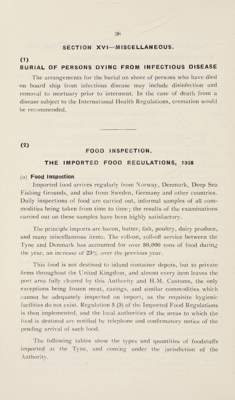 SECTIOM XVI—gVISSCELLANEOUS. (1) BURIAL OF PERSONS DYING FROIVl INFECTIOUS DISEASE The arrangements for the burial on shore of persons who have died on board ship from infectious disease may include disinfection and removal to mortuary prior to interment. In the case of death from a disease subject to the International Health Regulations, cremation would be recommended. (2) FOOD INSPECTION. THE IIViPORTED FOOD REGULATIONS, 1968 (a) Food Inspection Imported food arrives regularly from Norway, Denmark, Deep Sea Fishing Grounds, and also from Sweden, Germany and other countries. Daily inspections of food are carried out, informal samples of all com¬ modities being taken from time to time; the results of the examinations carried out on these samples have been highly satisfactory. The principle imports are bacon, butter, hsh, poultry, dairy produce, and many miscellaneous items. The roll-on, roll-off service between the Tyne and Denmark has accounted for over 80,000 tons of food during the year, an increase of 23% over the previous year. This food is not destined to- inland container depots, but to private firms throughout the United Kingdom, and almost every item leaves the port area fully cleared by this Authority and H.M. Customs, the only exceptions being frozen meat, casings, and similar commodities which cannot be adequately inspected on import, as the requisite hygienic facilities do not exist. Regulation 5 (3) of the Imported Food Regulations is then implemented, and the local .authorities of the areas to which the food is destined are notified by telephone and confirmatorv notice of the pending arrival of such food. The following tables show the types and quantities of foodstuff's imported at the Tyne, and coming under the jurisdiction of the Authority.