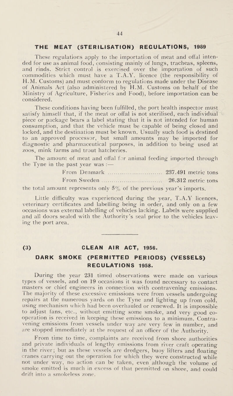 THE MEAT (STERILISATION) REGULATIONS, 1969 These reg'ulations apply to the importation of meat and offal inten¬ ded for use as .animal food, consisting- mainly of lungs, tracheas, spleens, and rinds. Strict control is exercised over the importation of such commodities which must have a T.A.Y. licence (the responsibility of H.M. Customs) and must conform to regulations made under the Disease of Animals Act (also administered by H.M. Customs on behalf of the Ministry of Agriculture, Fisheries and Food), before importation can be considered. These conditions having been fulfilled, the port health inspector must satisfy himself that, if the meat or oJffal is not sterilised, each individual piece or package bears a label stating that it is not intended for human consumption, and that the vehicle must be capable of being closed and locked, and the destination must be known. Usually such food is destined to an approved processor, but small amounts may be imiported for diagnostic and pharmaceutical purposes, in addition to being used at zoos, mink farms and trout hatcheries. The amount of meat and offal for animal feeding imported through the Tyne in the past year was ; — From Denmark . 237.491 metric tons From Sweden . 26.312 metric tons the total amount represents only 5% of the previous year’s imports. Little difficulty was experienced during the year, T.A.Y licences, veterinary certificates and labelling being in order, and only on a few occasions was external labelling of vehicles lacking. Labels were supplied and all doors sealed with the Authority’s seal prior to the vehicles leav¬ ing the port area. (3) CLEAN AIR ACT, 1956. DARK SMOKE (PERMITTED PERIODS) (VESSELS) REGULATIONS 1958. During the year 231 timed observations were made on various types of vessels, and on 19 occasions it w.as found necessary to contact masters or chief engineers in connection with contravening emissions. The majority of these excessive emissions were from vessels undergoing repairs at the numerous yards on the Tyne and lighting up from cold, using mechanism which had been overhauled or renewed. It is impossible to adjust fans, etc., without emitting some smoke, and very good co¬ operation is received in keeping these emissions to a minimum. Contra¬ vening emissions from vessels under way are very few in number, and are stopped immediately at the request of an officer of the x^uthority. From time to time, complaints are received from shore authorities and private individuals of lengthy emissions from river craft operating in the river ; but as these vessels are dredgers, buoy lifters and floating cranes carrying out the operation for which they were constructed while not under way, no' action can be taken, even although the volume of smoke emitted is much in excess of that permitted on shore, and could drift into a smokeless zone.