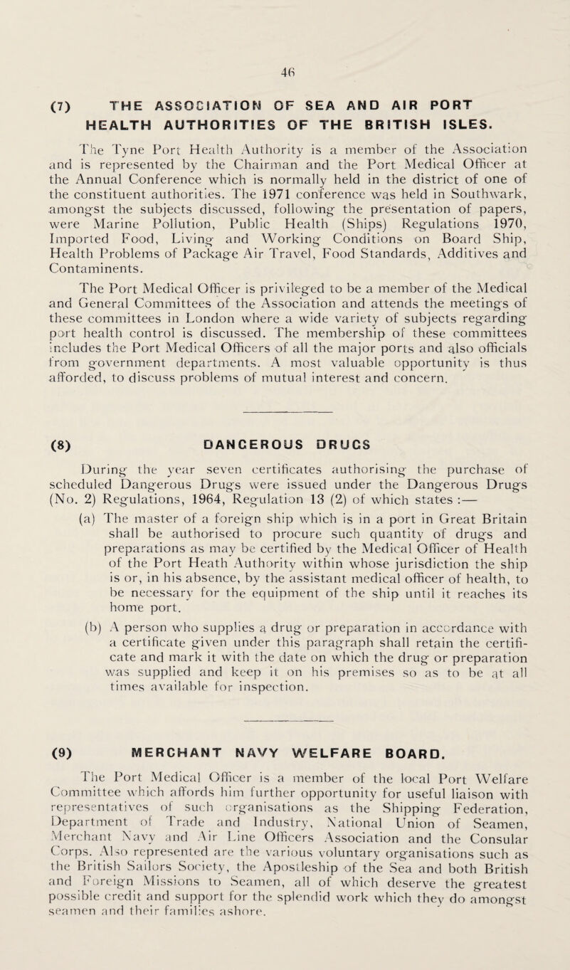 (7) THE ASSOCIATION OF SEA AND AIR PORT HEALTH AUTHORITIES OF THE BRITISH ISLES. The Tyne Port Health Authority is a member of the Association and is represented by the Chairman and the Port Medical Officer at the Annual Conference which is normally held in the district of one of the constituent authorities. The 1971 conference was held in Southwark, amongst the subjects discussed, following the presentation of papers, were Marine Pollution, Public Health (Ships) Regulations 1970, Imported Food, Living and Working Conditions on Board Ship, Health Problems of Package Air Travel, Food Standards, Additives and Contaminents. The Port Medical Officer is privileged to be a member of the Medical and General Committees of the Association and attends the meetings of these committees in London where a wide variety of subjects regarding port health control is discussed. The membership of these committees includes the Port Medical Officers of all the major ports and also officials from government departments. A most valuable opportunity is thus afforded, to discuss problems of mutual interest and concern. (8) DANGEROUS DRUGS During the year seven certificates authorising the purchase of scheduled Dangerous Drugs were issued under the Dangerous Drugs (No. 2) Regulations, 1964, Regulation 13 (2) of which states ;— (a) The master of a foreign ship which is in a port in Great Britain shall be authorised to procure such quantity of drugs and preparations as may be certified by the Medical Officer of Health of the Port Heath Authority within whose jurisdiction the ship is or, in his absence, by the assistant medical officer of health, to be necessary for the equipment of the ship until it reaches its home port. (b) A person who supplies a drug or preparation in accordance with a certificate given under this paragraph shall retain the certifi¬ cate and mark it with the date on which the drug or preparation was supplied and keep it on his premises so as to be at all times available for inspection. (9) MERGHANT NAVY WELFARE BOARD. The Port Medical Officer is a member of the local Port Welfare Committee which affords him further opportunity for useful liaison with representatives of such organisations as the Shipping Federation, Department of Trade and Industry, National Union of Seamen, Merchant Navy and Air Line Officers Association and the Consular Corps. Also represented are the various voluntary organisations such as the British Sailors Society, the Apostleship of the Sea and both British and Foreign Missions to Seamen, all of which deserve the greatest possible credit and support for the splendid work which they do amongst seamen and their families ash(’)re.