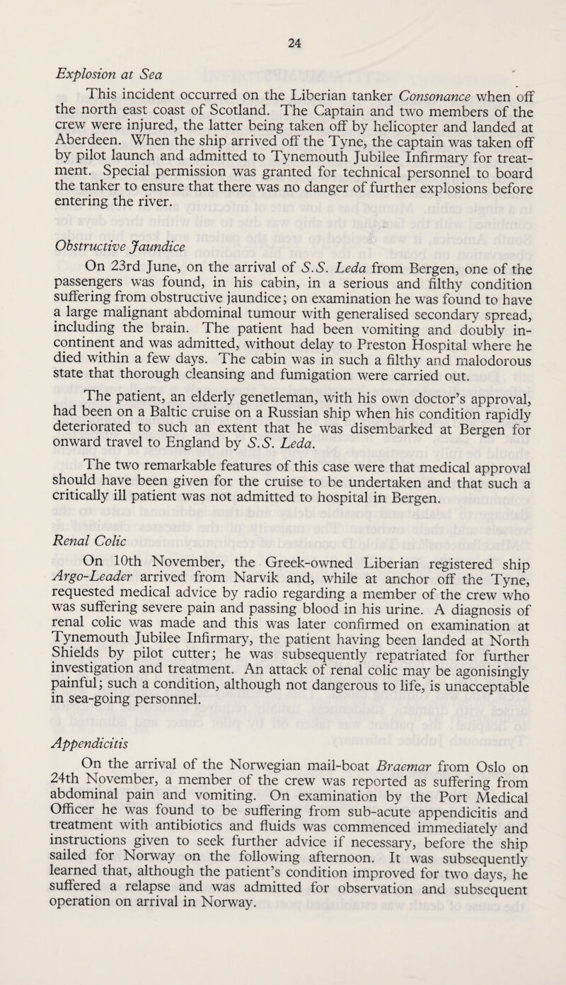 Explosion at Sea This incident occurred on the Liberian tanker Consonance when off the north east coast of Scotland. The Captain and two members of the crew were injured, the latter being taken off by helicopter and landed at Aberdeen. When the ship arrived off the Tyne, the captain was taken off by pilot launch and admitted to Tynemouth Jubilee Infirmary for treat¬ ment. Special permission was granted for technical personnel to board the tanker to ensure that there was no danger of further explosions before entering the river. Obstructive Jaundice On 23rd June, on the arrival of S.S, Leda from Bergen, one of the passengers was found, in his cabin, in a serious and filthy condition suffering from obstructive jaundice; on examination he was found to have a large malignant abdominal tumour with generalised secondary spread, including the brain. The patient had been vomiting and doubly in¬ continent and was admitted, without delay to Preston Hospital where he died within a few days. The cabin was in such a filthy and malodorous state that thorough cleansing and fumigation were carried out. The patient, an elderly genetleman, with his own doctor’s approval, had been on a Baltic cruise on a Russian ship when his condition rapidly deteriorated to such an extent that he was disembarked at Bergen for onward travel to England by S.S. Leda. The two remarkable features of this case were that medical approval should have been given for the cruise to be undertaken and that such a critically ill patient was not admitted to hospital in Bergen. Renal Colic On 10th November, the Greek-owned Liberian registered ship Argo-Leader arrived from Narvik and, while at anchor off the Tyne, requested medical advice by radio regarding a member of the crew who was suffering severe pain and passing blood in his urine. A diagnosis of renal colic was made and this was later confirmed on examination at Tynemouth Jubilee Infirmary, the patient having been landed at North Shields by pilot cutter; he was subsequently repatriated for further investigation and treatment. An attack of renal colic may be agonisingly painful; such a condition, although not dangerous to life, is unacceptable in sea-going personnel. Appendicitis On the arrival of the Norwegian mail-boat Braemar from Oslo on 24th November, a member of the crew was reported as suffering from abdominal pain and vomiting. On examination by the Port Medical Officer he was found to be suffering from sub-acute appendicitis and treatment with antibiotics and fluids was commenced immediately and instructions given to seek further advice if necessary, before the ship sailed for Norway on the following afternoon. It was subsequently learned that, although the patient’s condition improved for two days, he suffered a relapse and was admitted for observation and subsequent operation on arrival in Norway.