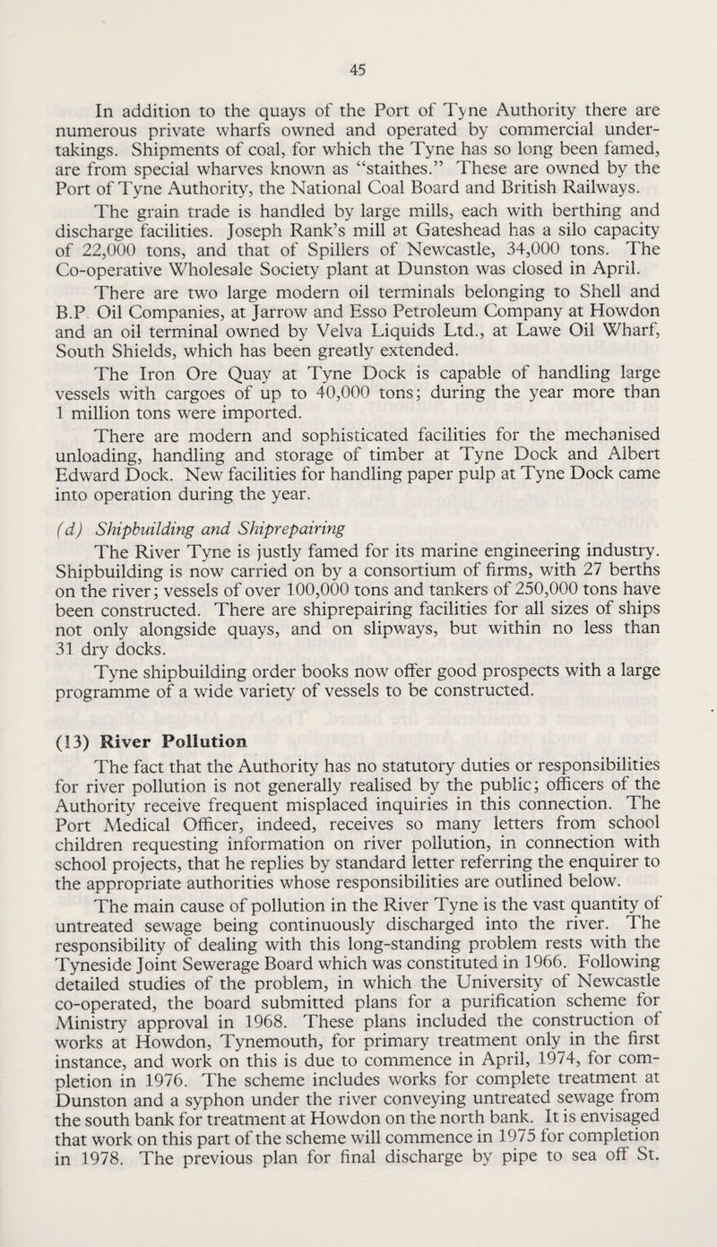 In addition to the quays of the Port of T^ne Authority there are numerous private wharfs owned and operated by commercial under¬ takings. Shipments of coal, for which the Tyne has so long been famed, are from special wharves known as “staithes.” These are owned by the Port of Tyne Authority, the National Coal Board and British Railways. The grain trade is handled by large mills, each with berthing and discharge facilities. Joseph Rank’s mill at Gateshead has a silo capacity of 22,000 tons, and that of Spillers of Newcastle, 34,000 tons. The Co-operative Wholesale Society plant at Dunston was closed in April. There are two large modern oil terminals belonging to Shell and B.P. Oil Companies, at Jarrow and Esso Petroleum Company at Howdon and an oil terminal owned by Velva Liquids Ltd., at Lawe Oil Wharf, South Shields, which has been greatly extended. The Iron Ore Quay at Tyne Dock is capable of handling large vessels with cargoes of up to 40,000 tons; during the year more than 1 million tons were imported. There are modern and sophisticated facilities for the mechanised unloading, handling and storage of timber at Tyne Dock and Albert Edward Dock. New facilities for handling paper pulp at Tyne Dock came into operation during the year. (d) Shipbuilding and Shiprepairing The River Tyne is justly famed for its marine engineering industry. Shipbuilding is now carried on by a consortium of firms, with 27 berths on the river; vessels of over 100,000 tons and tankers of 250,000 tons have been constructed. There are shiprepairing facilities for all sizes of ships not only alongside quays, and on slipways, but within no less than 31 dry docks. Tyne shipbuilding order books now offer good prospects with a large programme of a wide variety of vessels to be constructed. (13) River Pollution The fact that the Authority has no statutory duties or responsibilities for river pollution is not generally realised by the public; officers of the Authority receive frequent misplaced inquiries in this connection. The Port Medical Officer, indeed, receives so many letters from school children requesting information on river pollution, in connection with school projects, that he replies by standard letter referring the enquirer to the appropriate authorities whose responsibilities are outlined below. The main cause of pollution in the River Tyne is the vast quantity of untreated sewage being continuously discharged into the river. The responsibility of dealing with this long-standing problem rests with the Tyneside Joint Sewerage Board which was constituted in 1966. Following detailed studies of the problem, in which the University of Newcastle co-operated, the board submitted plans for a purification scherne for Ministry approval in 1968. These plans included the construction of works at Howdon, Tynemouth, for primary treatment only in the first instance, and work on this is due to commence in April, 1974, for com¬ pletion in 1976. The scheme includes works for complete treatment at Dunston and a syphon under the river conveying untreated sewage from the south bank for treatment at Howdon on the north bank. It is envisaged that work on this part of the scheme will commence in 1975 for completion in 1978. The previous plan for final discharge by pipe to sea off St.