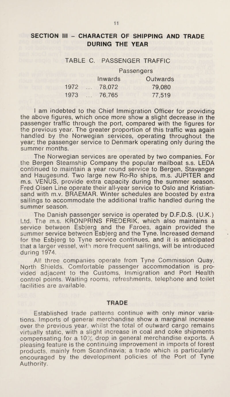 SECTION III - CHARACTER OF SHIPPING AND TRADE DURING THE YEAR TABLE C. PASSENGER TRAFFIC Passengers Inwards Outwards 1972 ... 78,072 79,080 1973 ... 76,765 77,519 I am indebted to the Chief Immigration Officer for providing the above figures, which once more show a slight decrease in the passenger traffic through the port, compared with the figures for the previous year. The greater proportion of this traffic was again handled by the Norwegian services, operating throughout the year; the passenger service to Denmark operating only during the summer months. The Norwegian services are operated by two companies. For the Bergen Steamship Company the popular mailboat s.s. LEDA continued to maintain a year round service to Bergen, Stavanger and Haugesund. Two large new Ro-Ro ships, m.s. JUPITER and m.s. VENUS, provide extra capacity during the summer season. Fred Olsen Line operate their all-year service to Oslo and Kristian- sand with m.v. BRAEMAR. Winter schedules are boosted by extra sailings to accommodate the additional traffic handled during the summer season. The Danish passenger service is operated by D.F.D.S. (U.K.) Ltd. The m.s. KRONPRINS FREDERIK, which also maintains a service between Esbjerg and the Faroes, again provided the summer service between Esbjerg and the Tyne. Increased demand for the Esbjerg to Tyne service continues, and it is anticipated that a larger vessel, with more frequent sailings, will be introduced during 1974. All three companies operate from Tyne Commission Quay, North Shields. Comfortable passenger accommodation is pro¬ vided adjacent to the Customs, Immigration and Port Health control points. Waiting rooms, refreshments, telephone and toilet facilities are available. TRADE Established trade patterns continue with only minor varia¬ tions. imports of general merchandise show a marginal increase over the previous year, whilst the total of outward cargo remains virtually static, with a slight increase in coal and coke shipments compensating for a 10% drop in general merchandise exports. A pleasing feature is the continuing improvement in imports of forest products, mainly from Scandinavia; a trade which is particularly encouraged by the development policies of the Port of Tyne Authority.