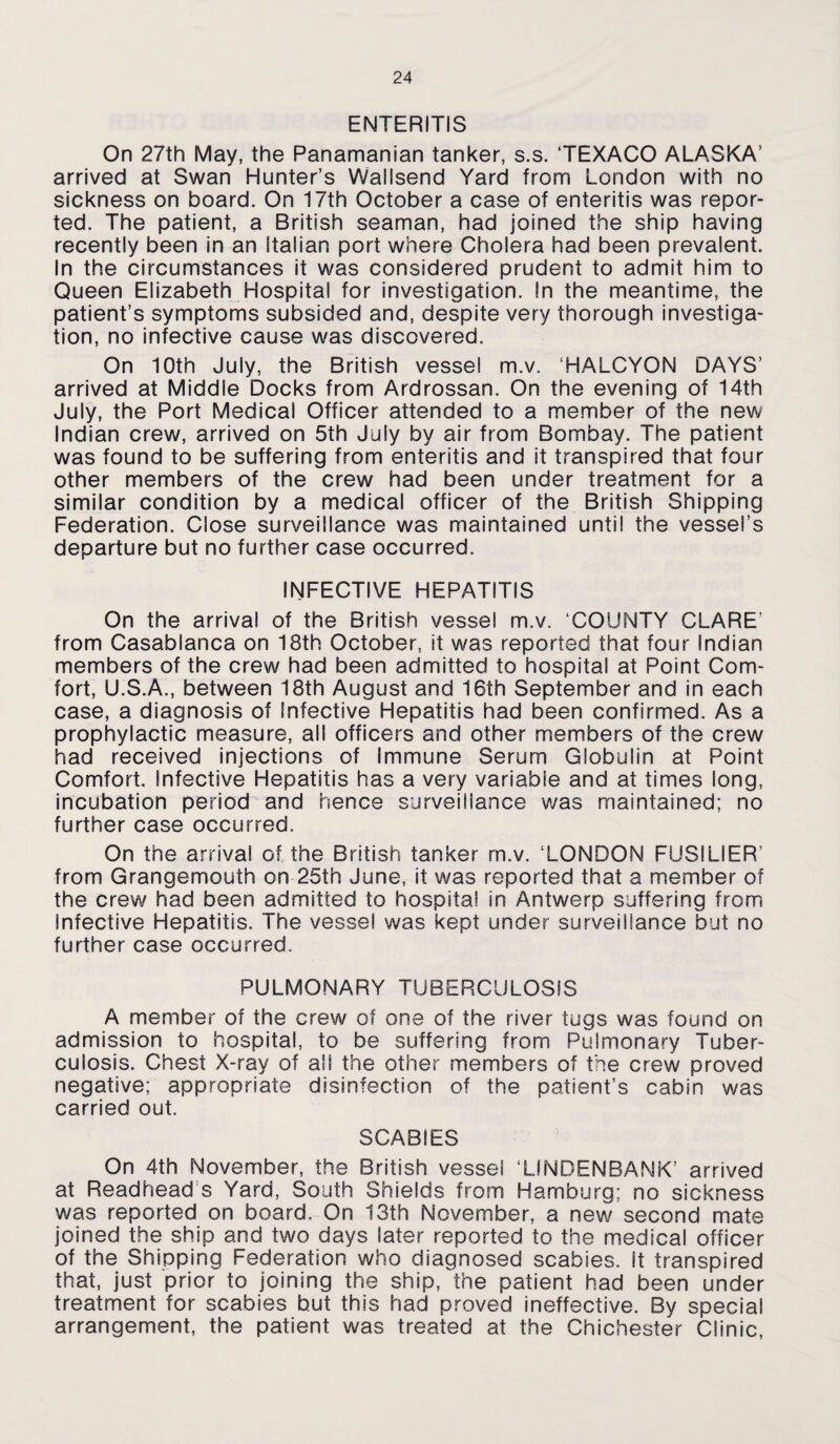 ENTERITIS On 27th May, the Panamanian tanker, s.s. TEXACO ALASKA’ arrived at Swan Hunter’s Wallsend Yard from London with no sickness on board. On 17th October a case of enteritis was repor¬ ted. The patient, a British seaman, had joined the ship having recently been in an Italian port where Cholera had been prevalent. In the circumstances it was considered prudent to admit him to Queen Elizabeth Hospital for investigation. In the meantime, the patient’s symptoms subsided and, despite very thorough investiga¬ tion, no infective cause was discovered. On 10th July, the British vessel m.v. ‘HALCYON DAYS’ arrived at Middle Docks from Ardrossan. On the evening of 14th July, the Port Medical Officer attended to a member of the new Indian crew, arrived on 5th July by air from Bombay. The patient was found to be suffering from enteritis and it transpired that four other members of the crew had been under treatment for a similar condition by a medical officer of the British Shipping Federation. Close surveillance was maintained until the vessel’s departure but no further case occurred. INFECTIVE HEPATITIS On the arrival of the British vessel m.v. ‘COUNTY CLARE’ from Casablanca on 18th October, it was reported that four Indian members of the crew had been admitted to hospital at Point Com¬ fort, U.S.A., between 18th August and 16th September and in each case, a diagnosis of Infective Hepatitis had been confirmed. As a prophylactic measure, all officers and other members of the crew had received injections of Immune Serum Globulin at Point Comfort. Infective Hepatitis has a very variable and at times long, incubation period and hence surveillance was maintained; no further case occurred. On the arrival of the British tanker m.v. ‘LONDON FUSILIER’ from Grangemouth on 25th June, it was reported that a member of the crew had been admitted to hospital in Antwerp suffering from Infective Hepatitis. The vessel was kept under surveillance but no further case occurred. PULMONARY TUBERCULOSIS A member of the crew of one of the river tugs was found on admission to hospital, to be suffering from Pulmonary Tuber¬ culosis. Chest X-ray of all the other members of the crew proved negative; appropriate disinfection of the patient’s cabin was carried out. SCABIES On 4th November, the British vessel ‘LINDENBANK’ arrived at Readhead’s Yard, South Shields from Hamburg; no sickness was reported on board. On 13th November, a new second mate joined the ship and two days later reported to the medical officer of the Shipping Federation who diagnosed scabies. It transpired that, just prior to joining the ship, the patient had been under treatment for scabies but this had proved ineffective. By special arrangement, the patient was treated at the Chichester Clinic,