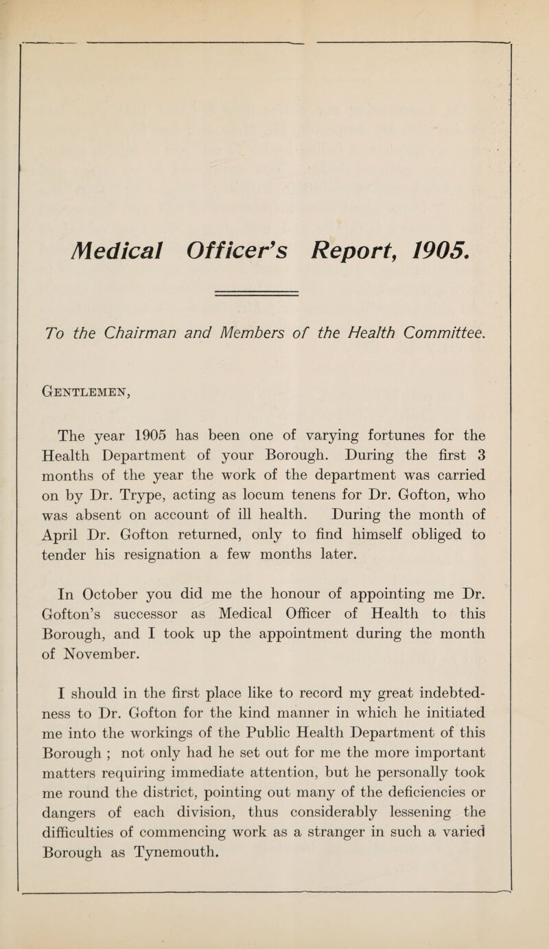 Medical Officer’s Report, 1905. To the Chairman and Members of the Health Committee. Gentlemen, The year 1905 has been one of varying fortunes for the Health Department of your Borough. During the first 3 months of the year the work of the department was carried on by Dr. Trype, acting as locum tenens for Dr. Gofton, who was absent on account of ill health. During the month of April Dr. Gofton returned, only to find himself obliged to tender his resignation a few months later. In October you did me the honour of appointing me Dr. Gofton’s successor as Medical Officer of Health to this Borough, and I took up the appointment during the month of November. I should in the first place like to record my great indebted¬ ness to Dr. Gofton for the kind manner in which he initiated me into the workings of the Public Health Department of this Borough ; not only had he set out for me the more important matters requiring immediate attention, but he personally took me round the district, pointing out many of the deficiencies or dangers of each division, thus considerably lessening the difficulties of commencing work as a stranger in such a varied Borough as Tynemouth.