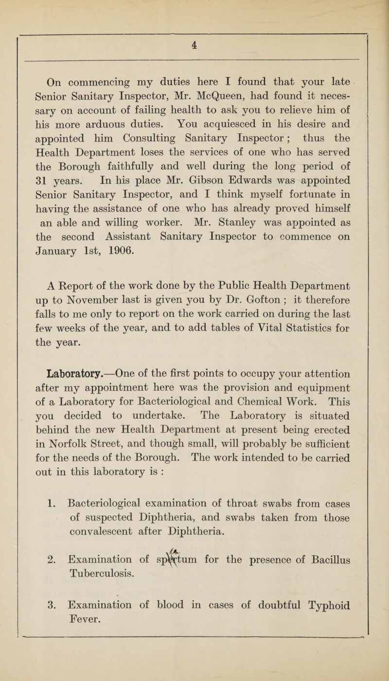 On commencing my duties here I found that your late Senior Sanitary Inspector, Mr. McQueen, had found it neces¬ sary on account of failing health to ask you to relieve him of his more arduous duties. You acquiesced in his desire and appointed him Consulting Sanitary Inspector; thus the Health Department loses the services of one who has served the Borough faithfully and well during the long period of 31 years. In his place Mr. Gibson Edwards was appointed Senior Sanitary Inspector, and I think myself fortunate in having the assistance of one who has already proved himself an able and willing worker. Mr. Stanley was appointed as the second Assistant Sanitary Inspector to commence on January 1st, 1906. A Report of the work done by the Public Health Department up to November last is given you by Dr. Gofton ; it therefore falls to me only to report on the work carried on during the last few weeks of the year, and to add tables of Vital Statistics for the year. Laboratory.—One of the first points to occupy your attention after my appointment here was the provision and equipment of a Laboratory for Bacteriological and Chemical Work. This you decided to undertake. The Laboratory is situated behind the new Health Department at present being erected in Norfolk Street, and though small, will probably be sufficient for the needs of the Borough. The work intended to be carried out in this laboratory is : 1. Bacteriological examination of throat swabs from cases of suspected Diphtheria, and swabs taken from those convalescent after Diphtheria. 2. Examination of sputum for the presence of Bacillus Tuberculosis. 3. Examination of blood in cases of doubtful Typhoid Fever.