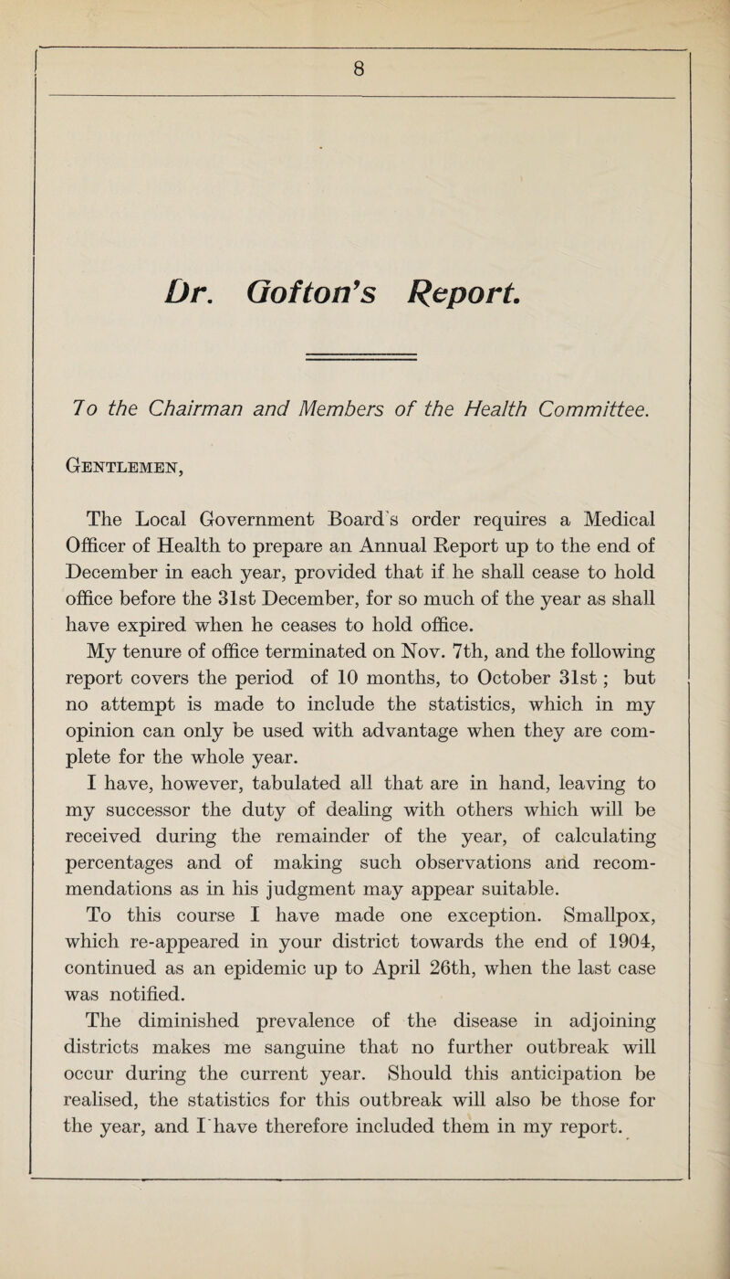 ! Dr. Oof ton's Report. 7o the Chairman and Members of the Health Committee. Gentlemen, The Local Government Board's order requires a Medical Officer of Health to prepare an Annual Report up to the end of December in each year, provided that if he shall cease to hold office before the 31st December, for so much of the year as shall have expired when he ceases to hold office. My tenure of office terminated on Nov. 7th, and the following report covers the period of 10 months, to October 31st; but no attempt is made to include the statistics, which in my opinion can only be used with advantage when they are com¬ plete for the whole year. I have, however, tabulated all that are in hand, leaving to my successor the duty of dealing with others which will be received during the remainder of the year, of calculating percentages and of making such observations and recom¬ mendations as in his judgment may appear suitable. To this course I have made one exception. Smallpox, which re-appeared in your district towards the end of 1904, continued as an epidemic up to April 26th, when the last case was notified. The diminished prevalence of the disease in adjoining districts makes me sanguine that no further outbreak will occur during the current year. Should this anticipation be realised, the statistics for this outbreak will also be those for the year, and I have therefore included them in my report.