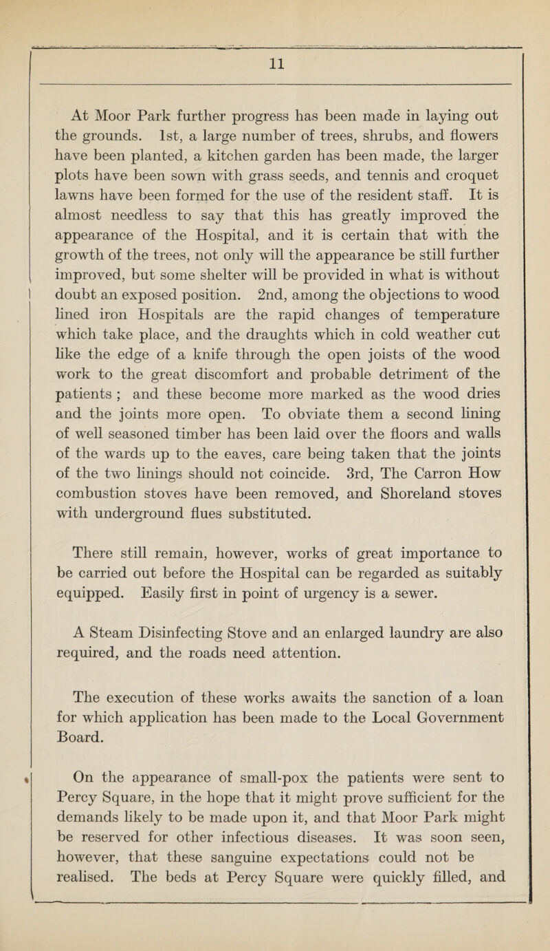 At Moor Park further progress has been made in laying out the grounds. 1st, a large number of trees, shrubs, and flowers have been planted, a kitchen garden has been made, the larger plots have been sown with grass seeds, and tennis and croquet lawns have been formed for the use of the resident staff. It is almost needless to say that this has greatly improved the appearance of the Hospital, and it is certain that with the growth of the trees, not only will the appearance be still further improved, but some shelter will be provided in what is without doubt an exposed position. 2nd, among the objections to wood lined iron Hospitals are the rapid changes of temperature which take place, and the draughts which in cold weather cut like the edge of a knife through the open joists of the wood work to the great discomfort and probable detriment of the patients ; and these become more marked as the wood dries and the joints more open. To obviate them a second lining of well seasoned timber has been laid over the floors and walls of the wards up to the eaves, care being taken that the joints of the two linings should not coincide. 3rd, The Carron How combustion stoves have been removed, and Shoreland stoves with underground flues substituted. There still remain, however, works of great importance to be carried out before the Hospital can be regarded as suitably equipped. Easily first in point of urgency is a sewer. A Steam Disinfecting Stove and an enlarged laundry are also required, and the roads need attention. The execution of these works awaits the sanction of a loan for which application has been made to the Local Government Board. On the appearance of small-pox the patients were sent to Percy Square, in the hope that it might prove sufficient for the demands likely to be made upon it, and that Moor Park might be reserved for other infectious diseases. It was soon seen, however, that these sanguine expectations could not be realised. The beds at Percy Square were quickly filled, and